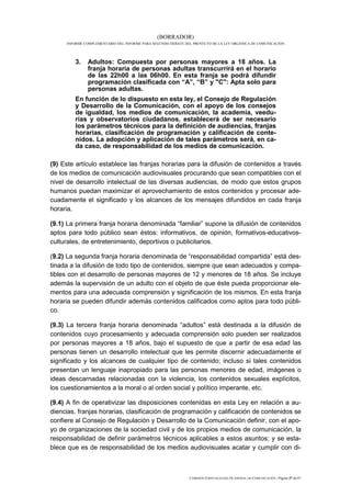 (BORRADOR)
     INFORME COMPLEMENTARIO DEL INFORME PARA SEGUNDO DEBATE DEL PROYECTO DE LA LEY ORGÁNICA DE COMUNICACIÓN




         3.   Adultos: Compuesta por personas mayores a 18 años. La
              franja horaria de personas adultas transcurrirá en el horario
              de las 22h00 a las 06h00. En esta franja se podrá difundir
              programación clasificada con “A”, “B” y "C": Apta solo para
              personas adultas.
         En función de lo dispuesto en esta ley, el Consejo de Regulación
         y Desarrollo de la Comunicación, con el apoyo de los consejos
         de igualdad, los medios de comunicación, la academia, veedu-
         rías y observatorios ciudadanos, establecerá de ser necesario
         los parámetros técnicos para la definición de audiencias, franjas
         horarias, clasificación de programación y calificación de conte-
         nidos. La adopción y aplicación de tales parámetros será, en ca-
         da caso, de responsabilidad de los medios de comunicación.

(9) Este artículo establece las franjas horarias para la difusión de contenidos a través
de los medios de comunicación audiovisuales procurando que sean compatibles con el
nivel de desarrollo intelectual de las diversas audiencias, de modo que estos grupos
humanos puedan maximizar el aprovechamiento de estos contenidos y procesar ade-
cuadamente el significado y los alcances de los mensajes difundidos en cada franja
horaria.

(9.1) La primera franja horaria denominada “familiar” supone la difusión de contenidos
aptos para todo público sean éstos: informativos, de opinión, formativos-educativos-
culturales, de entretenimiento, deportivos o publicitarios.

(9.2) La segunda franja horaria denominada de “responsabilidad compartida” está des-
tinada a la difusión de todo tipo de contenidos, siempre que sean adecuados y compa-
tibles con el desarrollo de personas mayores de 12 y menores de 18 años. Se incluye
además la supervisión de un adulto con el objeto de que éste pueda proporcionar ele-
mentos para una adecuada comprensión y significación de los mismos. En esta franja
horaria se pueden difundir además contenidos calificados como aptos para todo públi-
co.

(9.3) La tercera franja horaria denominada “adultos” está destinada a la difusión de
contenidos cuyo procesamiento y adecuada comprensión solo pueden ser realizados
por personas mayores a 18 años, bajo el supuesto de que a partir de esa edad las
personas tienen un desarrollo intelectual que les permite discernir adecuadamente el
significado y los alcances de cualquier tipo de contenido; incluso si tales contenidos
presentan un lenguaje inapropiado para las personas menores de edad, imágenes o
ideas descarnadas relacionadas con la violencia, los contenidos sexuales explícitos,
los cuestionamientos a la moral o al orden social y político imperante, etc.

(9.4) A fin de operativizar las disposiciones contenidas en esta Ley en relación a au-
diencias, franjas horarias, clasificación de programación y calificación de contenidos se
confiere al Consejo de Regulación y Desarrollo de la Comunicación definir, con el apo-
yo de organizaciones de la sociedad civil y de los propios medios de comunicación, la
responsabilidad de definir parámetros técnicos aplicables a estos asuntos; y se esta-
blece que es de responsabilidad de los medios audiovisuales acatar y cumplir con di-



                                                              COMISIÓN ESPECIALIZADA OCASIONAL DE COMUNICACIÓN | Página 37 de 67
 