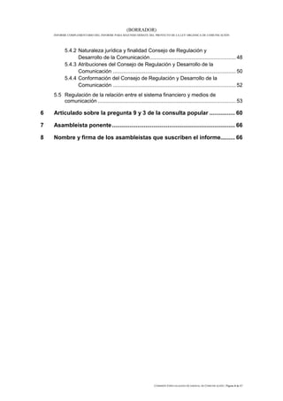(BORRADOR)
    INFORME COMPLEMENTARIO DEL INFORME PARA SEGUNDO DEBATE DEL PROYECTO DE LA LEY ORGÁNICA DE COMUNICACIÓN




          5.4.2 Naturaleza jurídica y finalidad Consejo de Regulación y
                Desarrollo de la Comunicación .......................................................... 48
          5.4.3 Atribuciones del Consejo de Regulación y Desarrollo de la
                Comunicación ................................................................................... 50
          5.4.4 Conformación del Consejo de Regulación y Desarrollo de la
                Comunicación ................................................................................... 52
    5.5 Regulación de la relación entre el sistema financiero y medios de
        comunicación ............................................................................................. 53

6   Articulado sobre la pregunta 9 y 3 de la consulta popular ................ 60

7   Asambleísta ponente ............................................................................. 66

8   Nombre y firma de los asambleístas que suscriben el informe......... 66




                                                                COMISIÓN ESPECIALIZADA OCASIONAL DE COMUNICACIÓN | Página 4 de 67
 