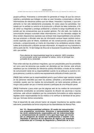 (BORRADOR)
     INFORME COMPLEMENTARIO DEL INFORME PARA SEGUNDO DEBATE DEL PROYECTO DE LA LEY ORGÁNICA DE COMUNICACIÓN




grupos políticos, financieros o comerciales ha generado el riesgo de que los comuni-
cadores y periodistas que trabajan en ellos se vean forzados o presionados a difundir
informaciones de relevancia pública que son falsas, inexactas o injuriosas, o que sim-
plemente no han sido debidamente procesadas. En estos casos los periodistas, han
optado por no señalar su autoría en la producción y difusión de tales contenidos, a fin
de salvar su integridad y prestigio profesional y evitarse la carga injustificada de res-
ponder por las consecuencias que se puedan generar. Por otro lado, los medios de
comunicación tampoco suscriben estas informaciones y en sus llamados códigos de
ética existen disposiciones expresas que endosan toda responsabilidad a los periodis-
tas que producen o difunden este tipo de información aunque hayan recibido instruc-
ciones explícitas para tal efecto, evadiendo así las consecuencias jurídicas de esta
conducta, y proporcionando un manto de impunidad a los verdaderos autores intelec-
tuales de la producción y difusión de esta información. Al respecto es muy ilustrativa la
última parte del Art. 10 del Código de Ética de la Asociación Ecuatoriana de Radiodifu-
sión, que señala:

         Para efectos de responsabilidad legal de la estación, AER considera
         al comunicador social que procesa la noticia, como el principal res-
         ponsable de su veracidad.

Para evitar este tipo de prácticas irregulares, que son perjudiciales para los periodistas
así como para las personas que pueden ser afectadas por las mismas, este artículo
establece que los contenidos de relevancia pública difundidos a través de los medios
de comunicación serán de su responsabilidad cuando no se atribuya su autoría a nin-
guna persona y cuando su autoría sea expresamente atribuida al medio como tal.

(14.2) Cabe señalar que la responsabilidad penal a que hubiere lugar siempre recaerá
en las personas naturales que sean los autores, cómplices y encubridores del delito
cometido; puesto que los medios de comunicación, en tanto personas jurídicas, en
ningún caso pueden ser por sí mismos autores o partícipes de una infracción penal.

(14.3) Finalmente y para evitar que las páginas web de los medios de comunicación
formalmente constituidos se conviertan espacios de difusión de calumnias e injurias
anónimas, este artículo establece que los comentarios formulados en estos espacios
digitales serán responsabilidad de los medios si no verifican la identidad de las perso-
nas que formulan dichos comentarios.

Para el desarrollo de este artículo fueron de singular importancia los aportes sobre
este tema, presentados de forma conjunta por los Asambleístas de Alianza País.

         Art. 15.- Responsabilidad solidaria.- El medio de comunicación,
         sus propietarios, accionistas, directivos y representantes lega-
         les serán solidariamente responsables por las indemnizaciones
         y compensaciones de carácter civil a que haya lugar por incum-
         plir su obligación de realizar las rectificaciones o impedir a los
         afectados el ejercicio de los derechos de réplica y de respuesta
         ordenados por el Consejo de Regulación y Desarrollo de la Co-



                                                              COMISIÓN ESPECIALIZADA OCASIONAL DE COMUNICACIÓN | Página 46 de 67
 