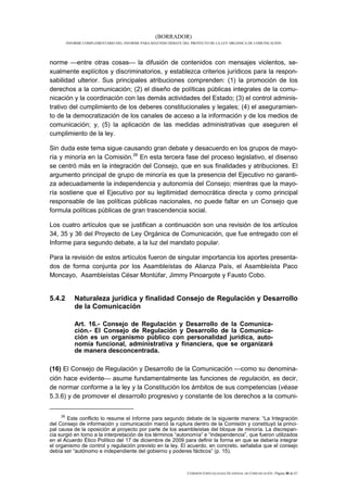 (BORRADOR)
          INFORME COMPLEMENTARIO DEL INFORME PARA SEGUNDO DEBATE DEL PROYECTO DE LA LEY ORGÁNICA DE COMUNICACIÓN




norme entre otras cosas la difusión de contenidos con mensajes violentos, se-
xualmente explícitos y discriminatorios, y establezca criterios jurídicos para la respon-
sabilidad ulterior. Sus principales atribuciones comprenden: (1) la promoción de los
derechos a la comunicación; (2) el diseño de políticas públicas integrales de la comu-
nicación y la coordinación con las demás actividades del Estado; (3) el control adminis-
trativo del cumplimiento de los deberes constitucionales y legales; (4) el aseguramien-
to de la democratización de los canales de acceso a la información y de los medios de
comunicación; y, (5) la aplicación de las medidas administrativas que aseguren el
cumplimiento de la ley.

Sin duda este tema sigue causando gran debate y desacuerdo en los grupos de mayo-
ría y minoría en la Comisión.26 En esta tercera fase del proceso legislativo, el disenso
se centró más en la integración del Consejo, que en sus finalidades y atribuciones. El
argumento principal de grupo de minoría es que la presencia del Ejecutivo no garanti-
za adecuadamente la independencia y autonomía del Consejo; mientras que la mayo-
ría sostiene que el Ejecutivo por su legitimidad democrática directa y como principal
responsable de las políticas públicas nacionales, no puede faltar en un Consejo que
formula políticas públicas de gran trascendencia social.

Los cuatro artículos que se justifican a continuación son una revisión de los artículos
34, 35 y 36 del Proyecto de Ley Orgánica de Comunicación, que fue entregado con el
Informe para segundo debate, a la luz del mandato popular.

Para la revisión de estos artículos fueron de singular importancia los aportes presenta-
dos de forma conjunta por los Asambleístas de Alianza País, el Asambleísta Paco
Moncayo, Asambleístas César Montúfar, Jimmy Pinoargote y Fausto Cobo.


5.4.2         Naturaleza jurídica y finalidad Consejo de Regulación y Desarrollo
              de la Comunicación

              Art. 16.- Consejo de Regulación y Desarrollo de la Comunica-
              ción.- El Consejo de Regulación y Desarrollo de la Comunica-
              ción es un organismo público con personalidad jurídica, auto-
              nomía funcional, administrativa y financiera, que se organizará
              de manera desconcentrada.

(16) El Consejo de Regulación y Desarrollo de la Comunicación como su denomina-
ción hace evidente asume fundamentalmente las funciones de regulación, es decir,
de normar conforme a la ley y la Constitución los ámbitos de sus competencias (véase
5.3.6) y de promover el desarrollo progresivo y constante de los derechos a la comuni-

     26
        Este conflicto lo resume el Informe para segundo debate de la siguiente manera: “La Integración
del Consejo de información y comunicación marcó la ruptura dentro de la Comisión y constituyó la princi-
pal causa de la oposición al proyecto por parte de los asambleístas del bloque de minoría. La discrepan-
cia surgió en torno a la interpretación de los términos “autonomía” e “independencia”, que fueron utilizados
en el Acuerdo Ético Político del 17 de diciembre de 2009 para definir la forma en que se debería integrar
el organismo de control y regulación previsto en la ley. El acuerdo, en concreto, señalaba que el consejo
debía ser “autónomo e independiente del gobierno y poderes fácticos” (p. 15).



                                                                   COMISIÓN ESPECIALIZADA OCASIONAL DE COMUNICACIÓN | Página 48 de 67
 