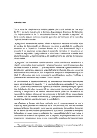 Introducción


Con el fin de dar cumplimiento al mandato popular (vox populi, vox dei) del 7 de mayo
de 2011, se reunió nuevamente la Comisión Especializada Ocasional de Comunica-
ción, bajo la presidencia del Dr. Mauro Andino Reinoso. En concreto, la pregunta 3 y 9
de la consulta popular contienen materias que deben ser normadas en la nueva Ley
Orgánica de Comunicación.

La pregunta 9 de la consulta popular1 ordena al legislador, de forma vinculante, expe-
dir una Ley de Comunicación sin dilaciones, renovando la voluntad del constituyente
expresada en la Disposición Transitoria Primera de la Carta Fundamental. Según la
pregunta 9, los siguientes temas exigen de desarrollo normativo: (1) creación de un
Consejo de Regulación; (2) regulación de la difusión de contenidos de violencia, explí-
citamente sexuales y discriminatorios; y, (3) establecimiento de criterios de responsa-
bilidad ulterior.

La pregunta 3 del referéndum contiene reformas constitucionales que se refieren a la
relación entre medios de comunicación y el sector financiero y económico privado. Las
reformas modifican el artículo 312 y la Disposición Transitoria Vigésimo Novena de la
Constitución. La intención es ponerle un punto final a la influencia del poder económico
en los medios de comunicación, con el objetivo de asegurar su independencia y plura-
lidad. En referencia a este tema es necesario que el legislador regule a nivel legal lo
que establecen las nuevas disposiciones constitucionales.

En consecuencia, el desarrollo normativo del articulado que fundamenta este informe
estuvo alimentado por lo siguiente: (1) la voluntad soberana expresada el 7 de mayo
de 2011; (2) el marco constitucional vigente que establece un enfoque integral y garan-
tista de todos los derechos humanos; (3) los instrumentos internacionales; (4) el marco
jurídico y la jurisprudencia del sistema interamericano de protección de derechos hu-
manos; (5) los debates intensos en las sesiones de la Comisión; (6) las propuestas de
las señores y de los señores asambleístas; y (7) las propuestas y observaciones de la
ciudadanía y distintas organizaciones de la sociedad civil.

Las reflexiones y debates estuvieron motivados por el consenso general de que la
nueva ley debe garantizar los derechos de la comunicación para toda la sociedad;
asegurar la libertad de expresión como base de una sociedad democrática; democrati-
zar los medios de comunicación para contribuir a la pluralidad y desterrar el monopolio
de la palabra en pocas manos; y, establecer las responsabilidad ulterior que implica el
uso abusivo de la libertad de expresión, con el propósito de proteger el derecho de las
ecuatorianos y ecuatorianos a una prensa responsable, respetuosa de los derechos de


    1
      Por cuestiones de orden sistemático, el articulado desarrolló primero los temas de la pregunta 9 de
la consulta popular y luego los de la pregunta 3 del referéndum (véase 3.2).



                                                           COMISIÓN ESPECIALIZADA OCASIONAL DE COMUNICACIÓN | Página 5 de 67
 