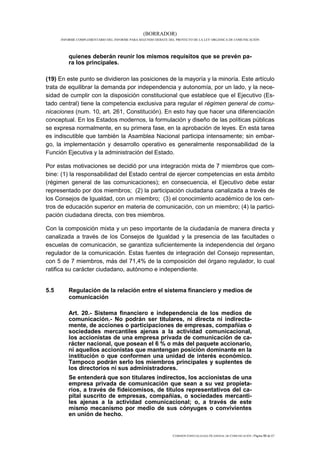 (BORRADOR)
      INFORME COMPLEMENTARIO DEL INFORME PARA SEGUNDO DEBATE DEL PROYECTO DE LA LEY ORGÁNICA DE COMUNICACIÓN




          quienes deberán reunir los mismos requisitos que se prevén pa-
          ra los principales.

(19) En este punto se dividieron las posiciones de la mayoría y la minoría. Este artículo
trata de equilibrar la demanda por independencia y autonomía, por un lado, y la nece-
sidad de cumplir con la disposición constitucional que establece que el Ejecutivo (Es-
tado central) tiene la competencia exclusiva para regular el régimen general de comu-
nicaciones (num. 10, art. 261, Constitución). En esto hay que hacer una diferenciación
conceptual. En los Estados modernos, la formulación y diseño de las políticas públicas
se expresa normalmente, en su primera fase, en la aprobación de leyes. En esta tarea
es indiscutible que también la Asamblea Nacional participa intensamente; sin embar-
go, la implementación y desarrollo operativo es generalmente responsabilidad de la
Función Ejecutiva y la administración del Estado.

Por estas motivaciones se decidió por una integración mixta de 7 miembros que com-
bine: (1) la responsabilidad del Estado central de ejercer competencias en esta ámbito
(régimen general de las comunicaciones); en consecuencia, el Ejecutivo debe estar
representado por dos miembros; (2) la participación ciudadana canalizada a través de
los Consejos de Igualdad, con un miembro; (3) el conocimiento académico de los cen-
tros de educación superior en materia de comunicación, con un miembro; (4) la partici-
pación ciudadana directa, con tres miembros.

Con la composición mixta y un peso importante de la ciudadanía de manera directa y
canalizada a través de los Consejos de Igualdad y la presencia de las facultades o
escuelas de comunicación, se garantiza suficientemente la independencia del órgano
regulador de la comunicación. Estas fuentes de integración del Consejo representan,
con 5 de 7 miembros, más del 71,4% de la composición del órgano regulador, lo cual
ratifica su carácter ciudadano, autónomo e independiente.


5.5       Regulación de la relación entre el sistema financiero y medios de
          comunicación

          Art. 20.- Sistema financiero e independencia de los medios de
          comunicación.- No podrán ser titulares, ni directa ni indirecta-
          mente, de acciones o participaciones de empresas, compañías o
          sociedades mercantiles ajenas a la actividad comunicacional,
          los accionistas de una empresa privada de comunicación de ca-
          rácter nacional, que posean el 6 % o más del paquete accionario,
          ni aquellos accionistas que mantengan posición dominante en la
          institución o que conformen una unidad de interés económico.
          Tampoco podrán serlo los miembros principales y suplentes de
          los directorios ni sus administradores.
          Se entenderá que son titulares indirectos, los accionistas de una
          empresa privada de comunicación que sean a su vez propieta-
          rios, a través de fideicomisos, de títulos representativos del ca-
          pital suscrito de empresas, compañías, o sociedades mercanti-
          les ajenas a la actividad comunicacional; o, a través de este
          mismo mecanismo por medio de sus cónyuges o convivientes
          en unión de hecho.


                                                               COMISIÓN ESPECIALIZADA OCASIONAL DE COMUNICACIÓN | Página 53 de 67
 