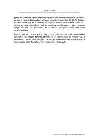 (BORRADOR)
     INFORME COMPLEMENTARIO DEL INFORME PARA SEGUNDO DEBATE DEL PROYECTO DE LA LEY ORGÁNICA DE COMUNICACIÓN




ponen en circulación en sus diferentes ediciones. Desde esta perspectiva, se estable-
ció que el número de ejemplares a los que equivale el porcentaje del 0,50% de la po-
blación nacional, supera el promedio del tiraje que circulan los periódicos que se auto-
denominan como nacionales o de alcance nacional; considerando por tanto razonable
adoptar este porcentaje para efectos de considerarlos empresas de comunicación con
carácter nacional.

Para el desarrollo de este artículo fueron de singular importancia los aportes sobre
este tema, presentados de forma conjunta por los Asambleístas de Alianza País, la
Asambleísta Cynthia Viteri, así como los aportes presentados conjuntamente por los
Asambleístas César Montúfar, Jimmy Pinoargote y Fausto Cobo.




                                                              COMISIÓN ESPECIALIZADA OCASIONAL DE COMUNICACIÓN | Página 59 de 67
 
