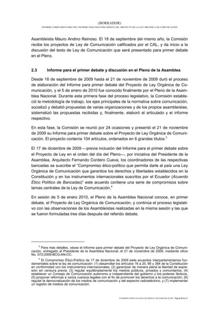 (BORRADOR)
          INFORME COMPLEMENTARIO DEL INFORME PARA SEGUNDO DEBATE DEL PROYECTO DE LA LEY ORGÁNICA DE COMUNICACIÓN




Asambleísta Mauro Andino Reinoso. El 18 de septiembre del mismo año, la Comisión
recibe los proyectos de Ley de Comunicación calificados por el CAL, y da inicio a la
discusión del texto de Ley de Comunicación que será presentado para primer debate
en el Pleno.


2.3           Informe para el primer debate y discusión en el Pleno de la Asamblea

Desde 18 de septiembre de 2009 hasta el 21 de noviembre de 2009 duró el proceso
de elaboración del Informe para primer debate del Proyecto de Ley Orgánica de Co-
municación, y el 5 de enero de 2010 fue conocido finalmente por el Pleno de la Asam-
blea Nacional. Durante esta primera fase del proceso legislativo, la Comisión estable-
ció la metodología de trabajo, los ejes principales de la normativa sobre comunicación,
socializó y debatió propuestas de varias organizaciones y de los propios asambleístas,
sistematizó las propuestas recibidas y, finalmente, elaboró el articulado y el informe
respectivo.

En esta fase, la Comisión se reunió por 24 ocasiones y presentó el 21 de noviembre
de 2009 su Informe para primer debate sobre el Proyecto de Ley Orgánica de Comuni-
cación. El proyecto contenía 104 artículos, ordenados en 6 grandes títulos.3

El 17 de diciembre de 2009 previa inclusión del Informe para el primer debate sobre
el Proyecto de Ley en el orden del día del Pleno, por iniciativa del Presidente de la
Asamblea, Arquitecto Fernando Cordero Cueva, los coordinadores de las respectivas
bancadas se suscribe el “Compromiso ético-político que permita darle al país una Ley
Orgánica de Comunicación que garantice los derechos y libertades establecidos en la
Constitución y en los instrumentos internacionales suscritos por el Ecuador (Acuerdo
Ético Político de Bancadas)” este acuerdo contiene una serie de compromisos sobre
temas centrales de la Ley de Comunicación.4

En sesión de 5 de enero 2010, el Pleno de la Asamblea Nacional conoce, en primer
debate, el Proyecto de Ley Orgánica de Comunicación, y continúa el proceso legislati-
vo con las observaciones de los Asambleístas realizadas en la misma sesión y las que
se fueron formuladas tres días después del referido debate.




      3
      Para más detalles, véase el Informe para primer debate del Proyecto de Ley Orgánica de Comuni-
cación, entregado al Presidente de la Asamblea Nacional, el 21 de noviembre de 2009, mediante oficio
No. 072-2009-BCG-AN-CC.
      4
       El Compromiso Ético-Político de 17 de diciembre de 2009 siete acuerdos interparlamentarios fun-
damentales sobre la ley de comunicación: (1) desarrollar los artículos 16 a 20, 66 y 384 de la Constitución
en conformidad con los instrumentos internacionales, (2) garantizar de manera plena la libertad de expre-
sión sin censura previa, (3) regular equilibradamente los medios públicos, privados y comunitarios, (4)
establecer un Consejo de Comunicación autónomo e independiente del gobierno y los poderes fácticos,
(5) proponer reformas a varios cuerpos legales con el fin de promover los derechos a la comunicación, (6)
regular la democratización de los medios de comunicación y del espectro radioeléctrico, y (7) implementar
un registro de medios de comunicación.



                                                                    COMISIÓN ESPECIALIZADA OCASIONAL DE COMUNICACIÓN | Página 8 de 67
 
