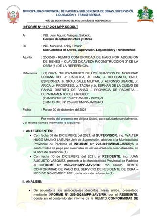 MUNICIPALIDAD PROVINCIAL DE PACHITEA-SUB GERENCIA DE OBRAS, SUPERVISIÓN,
LIQUIDACIÓN Y TRANSFERENCIA
“AÑO DEL BICENTERARIO DEL PERU: 200 AÑOS DE INDEPENDENCIA”
M
INFORME Nº 1167-2021-MPP-SGOSLT
A : ING. Juan Agusto Vásquez Salcedo.
Gerente de Infraestructura y Obras
De : ING. Manuel A. Loloy Tiznado
Sub Gerencia de Obras, Supervisión, Liquidación y Transferencia
Asunto : 2508588 - REMITO CONFORMIDAD DE PAGO POR ADQUISION
DE BIENES – CLAVOS C/CAVEZA P/CONSTRUCCION 3” DE LA
OBRA (1) DE LA REFERENCIA.
Referencia : (1) OBRA: “MEJORAMIENTO DE LOS SERVICIOS DE MOVILIDAD
URBANA DEL Jr. PACHITEA, Jr. LIMA, Jr. BOLOGNESI, CALLE
ESPERANZA, Jr. GRAU, CALLE MILITAR, Jr. ALFONSO UGARTE, Jr.
ARICA, Jr. PROGRESO, Jr. TACNA y Jr, ESPINAR DE LA CIUDAD DE
PANAO, DISTRITO DE PANAO – PROVINCIA DE PACHITEA –
DEPARTAMENTO DE HUÁNUCO”.
(2) INFORME N° 13-2021/WHML-JS/CSyS
(3) INFORME N° 259-2021/MPP-JAVS/RO
Fecha : Panao, 30 de diciembre del 2021
Por medio del presente me dirijo a Usted, para saludarlo cordialmente,
y al mismo tiempo informarle lo siguiente:
I. ANTECEDENTES:
 Con fecha 30 de DICIEMBRE del 2021. el SUPERVISOR, ing. WALTER
HUGO MAJINO LAGUNA Jefe de Supervisión, alcanza a la Municipalidad
Provincial de Pachitea el INFORME N° 228-2021/WHML-JS/CSyS la
conformidad de pago por suministro de clavos c/cabeza p/construcción, de
la obra de referencia (1).
 Con fecha 30 de DICIEMBRE del 2021, el RESIDENTE, ing. JUAN
AUGUSTO VÁSQUEZ, presenta a la Municipalidad Provincial de Pachitea
el INFORME N° 259-2021/MPP-JAVS/RO, con asunto, REMITO
CONFORMIDAD DE PAGO DEL SERVICIO DE RESIDENTE DE OBRA –
MES DE NOVIEMBRE 2021, de la obra de referencia (1).
II. ANÁLISIS:
 De acuerdo a los antecedentes descritos líneas arriba, presentado
mediante INFORME N° 259-2021/MPP-JAVS/RO. por el RESIDENTE,
donde en el contenido del informe da la REMITO CONFORMIDAD DE
 