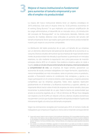 10
La mejora del marco institucional debería tener un objetivo estratégico en
2018 ambicioso. Este sería el situarse entre las 10-20 primeras economías en
el ranking Doing Business10
lo que implicaría una sustancial simpliﬁcación de
las cargas administrativas, el desarrollo de un mercado único, y la introducción
del concepto de ﬂexiseguridad11
en las instituciones laborales. Además, este
conjunto de medidas deberían estar enfocadas al aumento del tamaño del
tamaño empresarial, factor que explica gran parte de la menor productividad de
nuestro país respecto a economías comparables.
La distribución del tejido productivo de un país y el tamaño de sus empresas
son un elemento determinante del potencial de desarrollo de la economía en su
conjunto. Diversos estudios demuestran que las empresas de mayor tamaño tienen
niveles de productividad más elevada, lo que favorece su penetración en mercados
exteriores, no sólo mediante la exportación sino como precursoras de inversión
extranjera directa (IED) en el exterior. Esta evidencia empírica aplica sin duda a
España:existeuncírculovirtuosoentretamañodeempresa,internacionalización
y competitividad de esta. Las empresas de mayor tamaño, aprovechan sus
economías de escala, contratan trabajadores con mayor formación, capacitación y
menor temporalidad, son más innovadoras -tanto en proceso como en producto-,
acceden a ﬁnanciación externa en condiciones más ventajosas, y, gracias a su
mayor participación en el comercio exterior, están expuestas a mayores presiones
competitivas que las empresas pequeñas. Todos estos aspectos repercuten
positivamente en el bienestar y la eﬁciencia económica y suponen, además, un
importante efecto tractor sobre el resto de empresas de menor tamaño, clave para
incrementar la productividad de un país. Dada la brecha de productividad que
arrastra la economía española, de un 12% en términos de PIB por hora trabajada
con respecto a la UE-8 (24% con relación a EE.UU.), diversos estudios económicos
nos permiten concluir que el pobre desempeño de la productividad en España está
íntimamente ligado a la estructura del tamaño empresarial.
Según las estimaciones recogidas por Eurostat para 2014, el número medio de
trabajadores por empresa en España es menos de la mitad del correspondiente
10 A pesar de los avances, España se sitúa en el puesto 52 de la clasiﬁcación Doing Business 2014, muy por debajo del top10 que marca
el Reino Unido. Si bien España se sitúa por debajo del promedio de los países desarrollados de la OCDE en la práctica totalidad de
los sub-indicadores, la economía está especialmente mal posicionada en la categoría que reﬂeja la facilidad para abrir una empresa
(posición 142 frente a 41 de Francia, 28 de Reino Unido y 1 de Nueva Zelanda), y en la categoría que capta la seguridad contractual de
los inversores.
11 Este concepto es la combinación de ﬂexibilidad y seguridad en el mercado laboral, lo que implica que este debe ser competitivo,
basándose en negociaciones laborales adaptables y ﬁables, pero que al mismo tiempo garantice la protección social de los trabajadores
y que exista una política de formación/reinserción activa y eﬁcaz a lo largo de toda la vida laboral.
3Mejorar el marco institucional es fundamental
para aumentar el tamaño empresarial y con
ello el empleo vía productividad
 