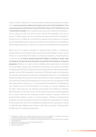 11
a Reino Unido o Alemania. El menor tamaño empresarial promedio se explica
por la menor presencia relativa de empresas de más de 50 empleados12
(con
una participación estimada en el total del 0,8%, frente al 3% de Alemania o el
1,9% del Reino Unido). Así, en España, existen cerca de 3 millones de empresas13
,
de las cuales, tan sólo unas 24 mil tienen más de 50 empleados, cifra que se
reduce a 3.800 empresas en el caso de las que tienen más de 250 empleados14
.
Este hecho no es reﬂejo de un dinamismo superior de los negocios en España,
sino de debilidades estructurales que impiden el crecimiento y la consolidación
de las“empresas jóvenes”conforme a un ciclo normal de desarrollo empresarial.
Dado que en los países avanzados la productividad media se correlaciona
positivamente con el tamaño de las empresas (la productividad es mayor cuanto
menor es el porcentaje del empleo en empresas pequeñas y microempresas),
se observa que la menor productividad del trabajo en España es sobre todo
resultado de la relativamente elevada concentración del empleo en empresas
pequeñas. Además, en mayor o menor medida, esta característica se extiende
a los principales sectores que conforman la economía. De acuerdo a los datos
recogidosporlaOCDE(2013)paralaeconomíaespañola,lasempresasindustriales
grandes (más de 250 empleados) concentran el 25% del empleo en la industria y
son 3,3 veces más productivas que las microempresas (de entre 1 y 9 empleados)
donde el empleo alcanza el 20,1% del total. De forma similar, la productividad de
las empresas de más de 250 empleados en el sector servicios, que agrupan al 29%
del empleo total en servicios, es 1,7 veces la productividad de las microempresas,
que cuentan con el 41% del empleo. Por lo tanto, un examen detallado de
los datos revela que hay una elevada concentración de empleo en empresas
pequeñas que, a su vez, son mucho menos productivas que las empresas grandes
de su sector. Asimismo, las empresas grandes tienden a registrar niveles de
productividad similares a las de sus socios europeos15
. Además, el tamaño de las
empresas es el principal determinante de la propensión exportadora. En España,
en las empresas de más de 50 empleados las exportaciones representan más de
un 30% del valor añadido total en bienes y del 16% en servicios16
, prácticamente
el doble que en las empresas pequeñas.
12 Consideramos la deﬁnición de la Comisión Europea en función del número de empleados. Así, consideramos microempresa
(0-9 empleados), pequeña empresa (10-49), mediana (50-249) y grande (más de 250 empleados).
13 Incluyendo profesionales y autónomos. Si se excluye esta cifra, el número de empresas es de 1.246.381 empresas, según las estadísticas
de la Seguridad Social.
14 Fuente: Estadísticas de empresas inscritas en la Seguridad Social, julio 2014.
15 OECD, 2013; Círculo de Empresarios, 2014.
16 Círculo de empresarios 2014.
 