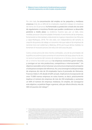 12
Por otro lado, la concentración del empleo en las pequeñas y medianas
empresas (más de un 60% de los empleados españoles trabajan en empresas
de menos de 50 personas) ha fomentado su protección a través de una serie
de regulaciones e incentivos fiscales que pueden condicionar su desarrollo
posterior a medio plazo. La evidencia muestra que, por un lado, estas
medidas provocan discontinuidades limitando el crecimiento de las empresas,
fomentando la informalidad y reduciendo los ingresos impositivos (ver Almunia
y López-Rodríguez, 2014). Por otro lado, con independencia del tamaño, la
creación de puestos de trabajo se concentra más que nada en las empresas de
reciente inicio (ver Leiderman y Maloney, 2014), por lo que dichas medidas no
fomentan el necesario proceso de reducción de la tasa de paro.
Como consecuencia de estos hechos estilizados, una de las prioridades de
la política económica para aumentar el crecimiento de largo plazo ha de ser,
no tanto el aumento del número de empresas en sí mismo, sino la creación
de un entorno favorable para que las empresas existentes ganen tamaño,
y consigan así ser más productivas, competitivas e internacionales17
. Un
objetivo razonable sería el alcanzar una estructura empresarial semejante
a la de países europeos de referencia. Así, una convergencia del porcentaje
de empresas de más de 50 empleados hacia el promedio de Alemania,
Francia e Italia (1,5% desde el 0,8% actual), implicaría la incorporación de
unas 15.000 nuevas empresas en estos tramos, es decir, prácticamente
duplicar el número de empresas de más de 250 empleados y aumentar
un 60% el número de empresas medianas. En empleo, de conseguirse
este objetivo, se podrían llegar a generar, sólo por efecto directo, más de
400 mil puestos de trabajo18
.
17 Tampocodebemosolvidarporsuinﬂuenciapositivaeneltamañoempresariallanecesidaddemayordotacióndecapitalhumano(visto
en otro apartado del estudio), la profesionalización de la gestión empresarial y la implantación de buenas prácticas de gestión.
18 Supuestos: (1) Aumento del número de empresas grandes equivalente al 0,09% del total empresas (+3.200 empresas) a un ratio entre
1/1,5 empresas medianas por cada grande; (2) crecimiento de empresas medianas mediante fusión de pequeñas a un ratio (1x33), que
supone un aumento del 0,6% del total en el número de empresas medianas (+12.100 empresas) y (3) desaparición por fusión de cerca
de 400 mil empresas micro y pequeñas; (4) Tamaño medio de nuevas empresas grandes de 300 empleados, inferior al promedio para ese
tramo (976 empleados); (5) tamaño medio de las nuevas empresas medianas de 95 empleados, en línea con tamaño medio de dicho
tramo. Fuente de los datos: Eurostat y Ministerio de Empleo y Seguridad Social.
3. Mejorar el marco institucional es fundamental para aumentar
el tamaño empresarial y con ello el empleo vía productividad
 