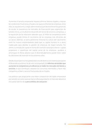 13
Aumentar el tamaño empresarial requiere eliminar barreras legales y mejorar
las condiciones financieras y fiscales a las que se enfrentan las empresas, entre
ellas, las regulaciones y cargas administrativas que desincentivan las ganancias
de escala, la inexistencia de mercados de financiación para segmentos de
tamaño micro, un insuficiente desarrollo del sector de servicios a empresas, o
la regulación de las relaciones laborales que, al inhibir la competencia entre
empresas, puede limitar el crecimiento de las empresas más eficientes de
un sector. Además, se torna pertinente fomentar la cultura del crecimiento
entre los nuevos emprendedores dado que su capital humano es a veces
inadecuado para abordar la gestión de empresas de mayor tamaño. Por
último, la entrada de capital en forma de inversión extranjera directa –capital
propietario o copartícipe del capital social de las empresas- ayudaría a
amortiguar el efecto adverso que el desendeudamiento puede tener sobre
las decisiones de inversión en los próximos años.
Desdeunaperspectivamásglobal,elprocesodedestruccióncreativaquesupone
el desarrollo económico ha de venir acompañado de reformas sectoriales que
aumenten la competencia y la eficiencia en todos los mercados de bienes y
servicios, lo que contribuye a abaratar los consumos intermedios y hacer más
competitivo el bien o servicio ﬁnal producido en España.
Las políticas que propiciarían una mejor composición del tejido empresarial
por tamaño así como avanzar hacia la flexiseguridad en el mercado laboral se
encuadran dentro de cuatro ámbitos de actuación:
 