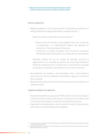 14
Entorno regulatorio:
• Objetivo estratégico en 2018: situarse entre las 10-20 primeras economías en el
ranking DoingBusiness (cargas administrativas, mercado único, etc…)
- Reducir el coste de creación de una nueva empresa19
:
• Menor número de trámites y mayor agilidad: hoy, de los 10 trámites,
8 corresponden a la Administración Pública que deberían ser
reducidos a 1. Ídem para pago de impuestos.
• Creación de una oﬁcina de gestión única de todas las cuestiones/
trámites/formación relacionadas con la creación de una nueva empresa.
- Aplicación efectiva de Ley de Unidad de Mercado: disminuir la
segmentación de la actividad económica por Comunidad Autónoma,
facilitando la aplicación de la ventanilla única y reduciendo la diversidad
de regulaciones existentes, especialmente en el comercio minorista20
,
• Reconsideración de umbrales y discontinuidades tanto a nivel regulatorio
como ﬁscal. Los incentivos deberían concentrarse en apoyar el crecimiento
de las empresas.
• Mejoras institucionales y de eﬁciencia del sistema judicial que contribuyan a la
seguridad jurídica.
Capital tecnológico (ver capítulo 6):
• Desarrollo de plataformas para que las PYMES contraten servicios tecnológicos
a institutos de gran tamaño, especializados en proporcionar transferencia de
conocimientos, tecnología e innovaciones de productos y procesos.
• Capacitación del equipo gestor y de los cuadros de mando. Fundamental en
este sentido es la profesionalización de la gestión.
19 Un ejemplo sería la iniciativa “empresa en una hora” llevada a cabo por Portugal en el año 2005 que posibilita la creación de un negocio
en una única oﬁcina y un único día.
20 Especialmente signiﬁcativo es el impacto de la distinta liberalización comercial sobre la estructura del comercio, puntos de venta y
diversiﬁcación de formatos comerciales.
3. Mejorar el marco institucional es fundamental para aumentar
el tamaño empresarial y con ello el empleo vía productividad
 