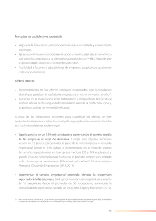 15
Mercados de capitales (ver capítulo 8):
• Mejora de la ﬁnanciación, información ﬁnanciera suministrada y evaluación de
los riesgos.
• Apoyo coordinado y controlado (evaluación sistemática del efecto económico
real sobre las empresas) a la internacionalización de las PYMES, ﬁltrando por
las posibilidades reales de crecimiento sostenible.
• Proclividad a fusiones y adquisiciones de empresas, propiciando igualmente
el desendeudamiento.
Ámbito laboral:
• Reconsideración de los efectos umbrales relacionados con la legislación
laboral que penalizan el traslado de empresas a un nicho de mayor tamaño21
.
• Aumento en la cooperación entre trabajadores y empleadores tendiendo al
modelo laboral de ﬂexiseguridad combinando además la protección social y
las políticas activas de reinserción eﬁcaces.
A pesar de las limitaciones existentes para cuantiﬁcar los efectos de este
conjunto de actuaciones sobre los principales agregados macroeconómicos, las
estimaciones existentes sugieren que:
• España podría ser un 15% más productiva aumentando el tamaño medio
de las empresas al nivel de Alemania. Cumplir este objetivo implicaría
reducir en 12 puntos porcentuales el peso de la microempresa en el tejido
empresarial (desde el 94% actual) e incrementarlo en el resto de tramos
de tamaño, especialmente en la empresa mediana (50 a 249 empleados) y
grande (más de 250 empleados). Asimismo, el peso del empleo concentrado
en la microempresa transitaría del 40% actual en España al 19% observado en
Alemania (Círculo de Empresarios, 2013, 2014).
• Incrementar el tamaño empresarial promedio elevaría la propensión
exportadora de las empresas. En el sector manufacturero español, un aumento
de 10 empleados desde el promedio de 50 trabajadores, aumentaría la
probabilidad de exportación cerca de un 2% (Correa-López y Doménech, 2012).
21 En el caso de Francia, Garicano et al. (2013) estiman que el conjunto de regulaciones laborales que operan a partir de los 50 empleados
resulta en una disminución del PIB del 4-5% en un contexto en el que, además, haya rigidez salarial a la baja.
 