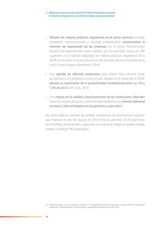 16
• Adoptar las mejores prácticas regulatorias en el sector servicios (energía,
transporte, comunicaciones y servicios profesionales) incrementaría el
volumen de exportación de las empresas (en el sector manufacturero
español, las exportaciones reales podrían ser, en promedio, hasta un 18%
superiores si se hubieran adoptado las mejores prácticas regulatorias de la
OCDE en el sector servicios durante las dos décadas previas al estallido de la
crisis) (Correa-López y Doménech, 2014).
• Una agenda de reformas ambiciosas cuyo objeto fuera eliminar todas
las barreras a la competencia para un país situado en la media de la OCDE,
elevaría el crecimiento de la productividad multifactorial entre un 1% y
1,5% anual (Bourlès et al., 2013).
• Una mejora en la calidad y funcionamiento de las instituciones laborales
hacia las mejores prácticas a nivel mundial, implicaría una creación adicional
en torno a 330 mil empleos en los próximos cuatro años22
.
Por tanto, dada la variedad de posibles actuaciones, las estimaciones sugieren
que marcarse el reto de situarse en 2018 entre las primeras 10-20 economías
en el ranking Doing Business, supondría una clarísima mejora en productividad,
empleo y nivel de PIB a largo plazo.
22 Elaboración propia en base a impactos estimados en “A disaggregated approach to prioritizing structural reforms for growth and
employment” (Capítulo 8 del libro “Jobs and growth: supporting the European recovery”, FMI, 2014).
3. Mejorar el marco institucional es fundamental para aumentar
el tamaño empresarial y con ello el empleo vía productividad
 
