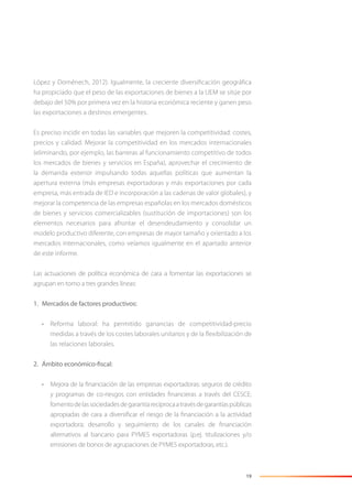19
López y Doménech, 2012). Igualmente, la creciente diversiﬁcación geográﬁca
ha propiciado que el peso de las exportaciones de bienes a la UEM se sitúe por
debajo del 50% por primera vez en la historia económica reciente y ganen peso
las exportaciones a destinos emergentes.
Es preciso incidir en todas las variables que mejoren la competitividad: costes,
precios y calidad. Mejorar la competitividad en los mercados internacionales
(eliminando, por ejemplo, las barreras al funcionamiento competitivo de todos
los mercados de bienes y servicios en España), aprovechar el crecimiento de
la demanda exterior impulsando todas aquellas políticas que aumentan la
apertura externa (más empresas exportadoras y más exportaciones por cada
empresa, más entrada de IED e incorporación a las cadenas de valor globales), y
mejorar la competencia de las empresas españolas en los mercados domésticos
de bienes y servicios comercializables (sustitución de importaciones) son los
elementos necesarios para afrontar el desendeudamiento y consolidar un
modelo productivo diferente, con empresas de mayor tamaño y orientado a los
mercados internacionales, como veíamos igualmente en el apartado anterior
de este informe.
Las actuaciones de política económica de cara a fomentar las exportaciones se
agrupan en torno a tres grandes líneas:
1. Mercados de factores productivos:
• Reforma laboral: ha permitido ganancias de competitividad-precio
medidas a través de los costes laborales unitarios y de la ﬂexibilización de
las relaciones laborales.
2. Ámbito económico-fiscal:
• Mejora de la ﬁnanciación de las empresas exportadoras: seguros de crédito
y programas de co-riesgos con entidades ﬁnancieras a través del CESCE;
fomentodelassociedadesdegarantíarecíprocaatravésdegarantíaspúblicas
apropiadas de cara a diversiﬁcar el riesgo de la ﬁnanciación a la actividad
exportadora; desarrollo y seguimiento de los canales de ﬁnanciación
alternativos al bancario para PYMES exportadoras (p.ej. titulizaciones y/o
emisiones de bonos de agrupaciones de PYMES exportadoras, etc.).
 