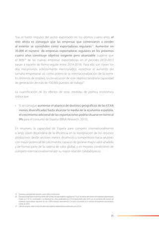 21
Tras el fuerte impulso del sector exportador en los últimos cuatro años, el
reto ahora es conseguir que las empresas que comenzaron a vender
al exterior se consoliden como exportadoras regulares25
. Aumentar en
35.000 el número de empresas exportadoras regulares en los próximos
cuatro años constituye objetivo exigente pero alcanzable (supone que
el 80%26
de las nuevas empresas exportadoras en el periodo 2010-2013
pasan a hacerlo de forma regular entre 2014-2018). Para ello son claves los
dos mecanismos anteriormente mencionados: incentivar el aumento del
tamaño empresarial así como potenciar la internacionalización de la pyme.
En términos de empleo, la consecución de este objetivo tendría la capacidad
de generación de más de 700.000 puestos de trabajo27
.
La cuantificación de los efectos de otras medidas de política económica
indica que:
• Si se consigue aumentar el abanico de destinos geográficos de las CCAA
menos diversificadas hasta alcanzar la media de la economía española,
el crecimiento adicional de las exportaciones podría situarse en torno al
9% para el conjunto de España (BBVA Research, 2013).
En resumen, la capacidad de España para competir internacionalmente
a largo plazo dependerá de la eficiencia en la reasignación de los recursos
productivos desde sectores menos dinámicos y competitivos hacia sectores
con mayor potencial de crecimiento, capaces de generar mayor valor añadido
y de formar parte de la cadena de valor global, y en mejores condiciones de
competir internacionalmente por su mayor relación calidad/precio.
25 Empresas que exportan durante cuatro años consecutivos.
26 Este porcentaje (ratio entre el aumento del número de exportadoras regulares en “t” y el aumento del número de empresas exportadoras
totales en “t-4”) es conservador si se observan las cifras publicadas por el ICEX para enero-julio 2014 con un aumento del número de
empresas exportadoras regulares de casi 2.500 empresas, equivalente a 1,4 veces el aumento en el número de empresas exportadoras
totales en 2010.
27 Cálculos propios sobre la base de datos de empresas exportadoras publicados por el ICEX.
 
