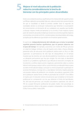 22
Existeunacorrelaciónpositivaysigniﬁcativaentreeldesarrollodelcapitalhumano
y el PIB per cápita de una sociedad. Más aún, cada vez existe más convencimiento
de que la causalidad va desde la primera variable hacia la segunda: las
sociedades donde se construyen instituciones que fomentan la acumulación
de conocimientos y la formación de sus ciudadanos son aquellas que tienden
a alcanzar mejores niveles de bienestar (y no al revés). A este respecto, buena
parte de la brecha de productividad que arrastra la economía española respecto
a economías como la de los EE.UU., o la de los países más desarrollados de Europa,
se explica por las diferencias que existen en el nivel de capital humano.
En particular, independientemente del indicador que se tome, la sociedad
española presenta brechas significativas, que no parecen reducirse con
el paso del tiempo. Por ejemplo, economías con niveles de PIB por persona
en edad de trabajar similares a los de España como Italia o Nueva Zelanda,
presentan años de educación de la población adulta entre un 5% y un 20%
superiores. La permanencia de este tipo de desequilibrios en el tiempo
muestra que las brechas van más allá de problemas transitorios y que existe
un desajuste permanente que hay que arreglar. Por otro lado, el abandono
escolar es un problema signiﬁcativo que diﬁculta la transición al empleo de
los jóvenes y conlleva repercusiones negativas y persistentes sobre su carrera
laboral, tanto porque carecen de los conocimientos considerados básicos para
acceder al mercado de trabajo, como por su menor propensión a participar en
acciones formativas a lo largo de su vida laboral. Asimismo, España presenta
una escasez relativa de población con estudios secundarios superiores (22%
de la población adulta frente al 44% en promedio de la OCDE28
). Este déﬁcit
se explica por el reducido número de personas que completan la formación
profesional en comparación con las que obtienen el título de bachillerato.
Así, del total de personas con estudios secundarios superiores, tan sólo el
9% ha cursado formación profesional de grado medio. Este porcentaje es
sustancialmente inferior al de países europeos comparables como Alemania
(55%), Francia (30%) o Italia (32%).
28 Porcentajes de la población entre 25 y 64 años. Fuente: “Education at a glance, 2014” (OCDE).
5Mejorar el nivel educativo de la población
reduciría considerablemente la brecha de
bienestar con los principales países desarrollados
 