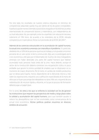23
Por otro lado, los resultados de nuestro sistema educativo en términos de
competencias adquiridas queda muy por detrás de los de países comparables.
Españaocupademanerasistemáticaposicionesrezagadasenlasdistintaspruebas
internacionales de comprensión lectora y matemáticas, con independencia de
su nivel educativo. Así, por ejemplo, entre los españoles con educación terciaria,
solamente el 10% tiene, de acuerdo a los estándares de la OCDE, elevada
competencia en matemáticas, frente a un promedio de la OCDE del 26%29
.
Además de las carencias estructurales en la acumulación de capital humano,
la actual crisis económica amenaza con intensificar el problema. En particular,
alrededor de un 50% de las personas que buscan trabajo y no lo pueden encontrar
proviene de un solo sector: el de la construcción. Más aún, lo prolongado de la
crisis económica y del paso por el desempleo de muchos de estos trabajadores
amenaza con haber destruido una parte del capital humano que habrían
acumulado estas personas hasta antes de la crisis. Hacia delante, aunque el
sector de la construcción debería comenzar una recuperación cíclica, es poco
probable que genere la misma cantidad de empleos que se observaron en su
momento de mayor dinamismo. Por lo tanto, el cambio de modelo productivo
que se desea para España, menos dependiente de la demanda interna y más
sobre las exportaciones, requerirá una cualiﬁcación especializada de la mano de
obra que un buen porcentaje de trabajadores no tiene. Más aún, requerirá de una
redistribución de recursos rápida y eﬁciente, en la que el proceso de formación
debería jugar un papel clave.
Por lo tanto, los retos a los que se enfrenta la sociedad son los de generar
las instituciones que mejoren las perspectivas de medio y largo plazo sobre
la calidad y acumulación del capital humano, pero que también ayuden a
reducir los desequilibrios que se han acumulado como consecuencia de la
actual crisis económica. Dichas políticas podrían resumirse en diversos
ámbitos de actuación:
29 Fuente: “Education at a glance 2014” (OCDE).
 