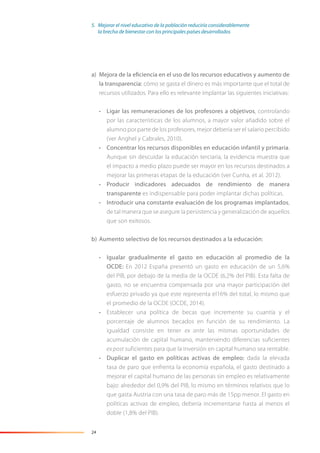 24
a) Mejora de la eficiencia en el uso de los recursos educativos y aumento de
la transparencia: cómo se gasta el dinero es más importante que el total de
recursos utilizados. Para ello es relevante implantar las siguientes iniciativas:
• Ligar las remuneraciones de los profesores a objetivos, controlando
por las características de los alumnos, a mayor valor añadido sobre el
alumno por parte de los profesores, mejor debería ser el salario percibido
(ver Anghel y Cabrales, 2010).
• Concentrar los recursos disponibles en educación infantil y primaria.
Aunque sin descuidar la educación terciaria, la evidencia muestra que
el impacto a medio plazo puede ser mayor en los recursos destinados a
mejorar las primeras etapas de la educación (ver Cunha, et al. 2012).
• Producir indicadores adecuados de rendimiento de manera
transparente es indispensable para poder implantar dichas políticas.
• Introducir una constante evaluación de los programas implantados,
de tal manera que se asegure la persistencia y generalización de aquellos
que son exitosos.
b) Aumento selectivo de los recursos destinados a la educación:
• Igualar gradualmente el gasto en educación al promedio de la
OCDE: En 2012 España presentó un gasto en educación de un 5,6%
del PIB, por debajo de la media de la OCDE (6,2% del PIB). Esta falta de
gasto, no se encuentra compensada por una mayor participación del
esfuerzo privado ya que este representa el16% del total, lo mismo que
el promedio de la OCDE (OCDE, 2014).
• Establecer una política de becas que incremente su cuantía y el
porcentaje de alumnos becados en función de su rendimiento. La
igualdad consiste en tener ex ante las mismas oportunidades de
acumulación de capital humano, manteniendo diferencias suficientes
ex post suficientes para que la inversión en capital humano sea rentable.
• Duplicar el gasto en políticas activas de empleo: dada la elevada
tasa de paro que enfrenta la economía española, el gasto destinado a
mejorar el capital humano de las personas sin empleo es relativamente
bajo: alrededor del 0,9% del PIB, lo mismo en términos relativos que lo
que gasta Austria con una tasa de paro más de 15pp menor. El gasto en
políticas activas de empleo, debería incrementarse hasta al menos el
doble (1,8% del PIB).
5. Mejorar el nivel educativo de la población reduciría considerablemente
la brecha de bienestar con los principales países desarrollados
 