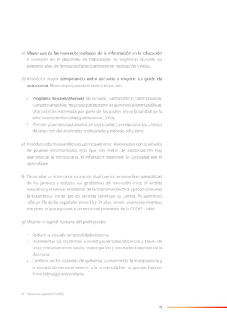 25
c) Mayor uso de las nuevas tecnologías de la información en la educación
e inversión en el desarrollo de habilidades no cognitivas durante los
primeros años de formación (principalmente en motivación y éxito).
d) Introducir mayor competencia entre escuelas y mejorar su grado de
autonomía. Algunas propuestas en este campo son:
• Programa de vales/cheques: las escuelas, tanto públicas como privadas,
competirían por los recursos que proveen las administraciones públicas.
Una decisión informada por parte de los padres eleva la calidad de la
educación (ver Hanushek y Woessman, 2011).
• Permitir una mayor autonomía en las escuelas con relación a los criterios
de selección del alumnado, profesorado y método educativo.
e) Introducir objetivos ambiciosos, principalmente relacionados con resultados
de pruebas estandarizadas, más que con metas de escolarización. Hay
que reforzar la meritocracia, el esfuerzo e incentivar la curiosidad por el
aprendizaje.
f) Desarrollar un sistema de formación dual que incremente la empleabilidad
de los jóvenes y reduzca sus problemas de transición entre el ámbito
educativo y el laboral al dotarlos de formación específica y proporcionarles
la experiencia inicial que les permita continuar su carrera. Actualmente,
sólo un 5% de los españoles entre 15 y 29 años tienen un empleo mientras
estudian, lo que equivale a un tercio del promedio de la OCDE30
(14%).
g) Mejorar el capital humano del profesorado:
• Reducir la elevada temporalidad existente.
• Incrementar los incentivos a investigar/estudiar/docencia a través de
una correlación entre salario, investigación y resultados tangibles de la
docencia.
• Cambios en los sistemas de gobierno, aumentando la transparencia y
la entrada de personal externo a la Universidad en su gestión bajo un
firme liderazgo universitario.
30 “Education at a glance 2014” (OCDE).
 