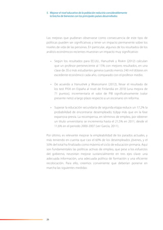 26
Las mejoras que pudieran observarse como consecuencia de este tipo de
políticas pueden ser significativas y tener un impacto permanente sobre los
niveles de vida de las personas. En particular, algunos de los resultados de los
análisis económicos recientes muestran un impacto muy significativo:
• Según los resultados para EE.UU., Hanushek y Rivkin (2012) calculan
que un profesor perteneciente al 15% con mejores resultados, en una
clase de 20 o más estudiantes genera cuando menos 240 mil dólares en
excedente económico cada año, comparado con el profesor medio.
• De acuerdo a Hanushek y Woessmann (2012), llevar el resultado de
los test PISA en España al nivel de Finlandia en 2018 (una mejora de
71 puntos), incrementaría el valor de PIB significativamente (valor
presente neto) a largo plazo respecto a un escenario sin reforma.
• Superar la educación secundaria de segunda etapa reduce un 17,2% la
probabilidad de encontrarse desempleado, 6,8pp más que en la fase
expansiva previa. La recompensa, en términos de empleo, por obtener
un título universitario se incrementa hasta el 21,5% en 2011, desde el
11,6% en el periodo 2000-2007 (ver García, 2011).
Por último, es relevante mejorar la empleabilidad de los parados actuales, y
más teniendo en cuenta que casi el 60% de los desempleados jóvenes, y el
50% del total ha finalizado como máximo el ciclo de educación primaria. Aquí
son fundamentales las políticas activas de empleo, que pese a los esfuerzos
del gobierno, necesitan mejorar sustancialmente en tres ejes clave: una
adecuada información, una adecuada política de formación y una eficiente
recolocación. Para ello, creemos conveniente que deberían ponerse en
marcha las siguientes medidas:
5. Mejorar el nivel educativo de la población reduciría considerablemente
la brecha de bienestar con los principales países desarrollados
 