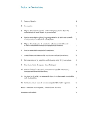 Índice de Contenidos
1. Resumen Ejecutivo 02
2. Introducción 06
3. Mejorar el marco institucional es fundamental para aumentar el tamaño
empresarial y con ello el empleo vía productividad 10
4. Hay que seguir apostando por la internacionalización de la empresa española
e incorporación a las cadenas de valor globales 18
5. Mejorar el nivel educativo de la población reduciría considerablemente
la brecha de bienestar con los principales países desarrollados 22
6. Hay que acelerar la Economía del Conocimiento 28
7. Una política energética sostenible económica y medioambientalmente 38
8. Es necesario conservar la posición privilegiada del sector de infraestructuras 46
9. Financiación fluida, clave para el desarrollo del país 50
10. La lucha contra el fraude laboral podría aflorar más de 800 mil empleos y
reducir la tasa de paro hasta en 3,6pp 58
11. Un ajuste fiscal creíble y sin riesgos en la ejecución es clave para la sostenibilidad
de la deuda pública 64
12. Conclusión: reducir la tasa de paro por debajo del 15% en 2018 es posible 72
Anexo 1: Valoración de las empresas y participaciones del Estado 76
Bibliografía seleccionada 78
 