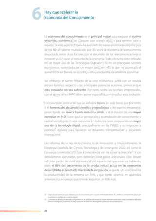 28
La economía del conocimiento es el principal motor para asegurar el óptimo
desarrollo económico de cualquier país a largo plazo y para generar valor y
riqueza. En este aspecto, España ha avanzado de manera notoria desde principios
de los 80’s al haberse multiplicado por 3,5 veces la economía del conocimiento
(impulsada, entre otros factores por el desarrollo de las telecomunicaciones e
internet) vs. 2,2 veces el conjunto de la economía. Todo ello se ha visto reﬂejado
en un mayor uso de las Tecnologías Digitales32
(TI) en los principales sectores
económicos, sustentado por un mayor gasto en I+D, lo que ha provocado el
aumento de los bienes de tecnología alta y media-alta en la balanza comercial.
Sin embargo, el fuerte impacto de la crisis económica, junto con un todavía
retraso histórico respecto a las principales potencias europeas, provocan que
esta evolución no sea suficiente. Por tanto, todos los sectores empresariales,
con el apoyo de las AAPP, deben poner especial foco en impulsar esta evolución.
Los principales retos a los que se enfrenta España en este frente son por tanto:
i) el fomento del desarrollo científico y tecnológico y del espíritu empresarial,
proyectando una marca España industrial sólida; y ii) el impulso de una mayor
inversión en I+D, clave para la generación y acumulación de conocimiento y
capital tecnológico en una economía. En todos los casos asegurando un mayor
uso de la tecnología digital, principalmente en las PYMES, y su migración a
procesos digitales para favorecer su desarrollo, competitividad y expansión
internacional.
Las reformas de la Ley de la Ciencia, la de Innovación y Emprendimiento, la
Estrategia Española de Ciencia, Tecnología y de Innovación 2020, así como la
Estrategia Universidad 2015 para la excelencia van en la buena dirección33
si son
debidamente ejecutadas, pero deberían darse pasos adicionales. Este debate
no debe perder de vista la relevancia del impacto del que estamos hablando,
pues el 85% del crecimiento de la productividad actual en las economías
desarrolladas es resultado directo de la innovación ya que la I+D+i incrementa
la productividad de la empresa un 16%, y que como veíamos en apartados
anteriores las empresas que innovan exportan un 18% más.
32 Esta es la denominación que utilizamos en este documento para lo que se entiende por sector TIC, siendo un concepto más global que
el anterior en el reﬂejo de la cadena digital.
33 La existencia de fallos de mercado y de gobierno en las políticas de innovación hacen necesaria entre otras cosas la existencia de fondos
para la investigación, incentivos ﬁscales, regulación de derechos de propiedad y políticas de estandarización.
6Hay que acelerar la
Economía del Conocimiento
 