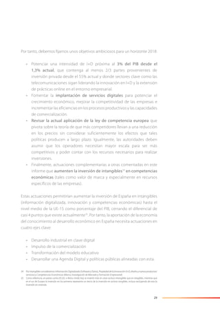 29
Por tanto, debemos ﬁjarnos unos objetivos ambiciosos para un horizonte 2018:
• Potenciar una intensidad de I+D próxima al 3% del PIB desde el
1,3% actual, que contenga al menos 2/3 partes provenientes de
inversión privada desde el 55% actual y donde sectores clave como las
telecomunicaciones sigan liderando la innovación en I+D y la extensión
de prácticas online en el entorno empresarial.
• Fomentar la implantación de servicios digitales para potenciar el
crecimiento económico, mejorar la competitividad de las empresas e
incrementar las eficiencias en los procesos productivos y las capacidades
de comercialización.
• Revisar la actual aplicación de la ley de competencia europea que
pivota sobre la teoría de que más competidores llevan a una reducción
en los precios sin considerar suficientemente los efectos que tales
políticas producen a largo plazo. Igualmente, las autoridades deben
asumir que los operadores necesitan mayor escala para ser más
competitivos y poder contar con los recursos necesarios para realizar
inversiones.
• Finalmente, actuaciones complementarias a otras comentadas en este
informe que aumenten la inversión de intangibles34
en competencias
económicas (tales como valor de marca y especialmente en recursos
específicos de las empresas).
Estas actuaciones permitirían aumentar la inversión de España en intangibles
(información digitalizada, innovación y competencias económicas) hasta el
nivel medio de la UE-15 como porcentaje del PIB, cerrando el diferencial de
casi 4 puntos que existe actualmente35
. Por tanto, la aportación de la economía
del conocimiento al desarrollo económico en España necesita actuaciones en
cuatro ejes clave:
• Desarrollo industrial en clave digital
• Impulso de la comercialización
• Transformación del modelo educativo
• Desarrollar una Agenda Digital y políticas públicas alineadas con esta.
34 Porintangiblesconsideramos:InformaciónDigitalizada(SoftwareyDatos),PropiedaddelaInnovación(I+D,diseñoynuevosproductos/
servicios) y Competencias Económicas (Marca, Investigación de Mercado y Formación Empresarial).
35 Como referencia, en países como EE.UU. o Reino Unido hoy se invierte más en crear activos intangibles que en tangibles, mientras que
en el sur de Europa la inversión en los primeros representa un tercio de la inversión en activos tangibles, incluso excluyendo de esta la
inversión en vivienda.
 