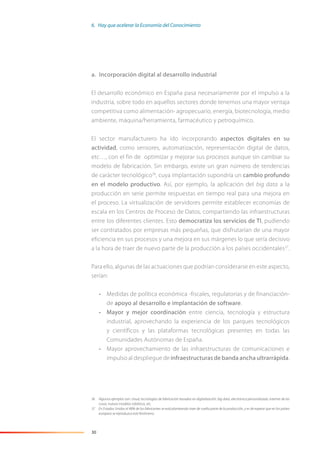 30
a. Incorporación digital al desarrollo industrial
El desarrollo económico en España pasa necesariamente por el impulso a la
industria, sobre todo en aquellos sectores donde tenemos una mayor ventaja
competitiva como alimentación- agropecuario, energía, biotecnología, medio
ambiente, máquina/herramienta, farmacéutico y petroquímico.
El sector manufacturero ha ido incorporando aspectos digitales en su
actividad, como sensores, automatización, representación digital de datos,
etc…, con el fin de optimizar y mejorar sus procesos aunque sin cambiar su
modelo de fabricación. Sin embargo, existe un gran número de tendencias
de carácter tecnológico36
, cuya implantación supondría un cambio profundo
en el modelo productivo. Así, por ejemplo, la aplicación del big data a la
producción en serie permite respuestas en tiempo real para una mejora en
el proceso. La virtualización de servidores permite establecer economías de
escala en los Centros de Proceso de Datos, compartiendo las infraestructuras
entre los diferentes clientes. Esto democratiza los servicios de TI, pudiendo
ser contratados por empresas más pequeñas, que disfrutarían de una mayor
eficiencia en sus procesos y una mejora en sus márgenes lo que sería decisivo
a la hora de traer de nuevo parte de la producción a los países occidentales37
.
Para ello, algunas de las actuaciones que podrían considerarse en este aspecto,
serían:
• Medidas de política económica -fiscales, regulatorias y de financiación-
de apoyo al desarrollo e implantación de software.
• Mayor y mejor coordinación entre ciencia, tecnología y estructura
industrial, aprovechando la experiencia de los parques tecnológicos
y científicos y las plataformas tecnológicas presentes en todas las
Comunidades Autónomas de España.
• Mayor aprovechamiento de las infraestructuras de comunicaciones e
impulso al despliegue de infraestructuras de banda ancha ultrarrápida.
36 Algunos ejemplos son: cloud, tecnologías de fabricación basadas en digitalización, big data, electrónica personalizada, Internet de las
cosas, nuevos modelos robóticos, etc.
37 En Estados Unidos el 48% de los fabricantes se está planteando traer de vuelta parte de la producción, y es de esperar que en los países
europeos se reproduzca este fenómeno.
6. Hay que acelerar la Economía del Conocimiento
 