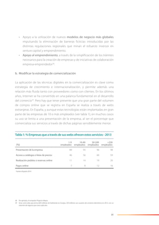 31
• Apoyo a la utilización de nuevos modelos de negocio más globales
impulsando la eliminación de barreras ficticias introducidas por las
distintas regulaciones regionales que minan el esfuerzo inversor en
venture capital y emprendimiento.
• Apoyo al emprendimiento, a través de la simplificación de los trámites
necesarios para la creación de empresas y de iniciativas de colaboración
empresa-emprendedor38
.
b. Modificar la estrategia de comercialización
La aplicación de las técnicas digitales en la comercialización es clave como
estrategia de crecimiento e internacionalización, y permite además una
relación más fluida tanto con proveedores como con clientes. En los últimos
años, Internet se ha convertido en una palanca fundamental en el desarrollo
del comercio39
. Pero hay que tener presente que una gran parte del volumen
de compra online que se registra en España se realiza a través de webs
extranjeras. En España, y aunque estas tecnologías están implantadas en gran
parte de las empresas de 10 o más empleados (ver tabla 1), en muchos casos
su uso se limita a una presentación de la empresa, al ser el porcentaje que
comercializa sus servicios a través de dichas páginas sensiblemente menor.
38 Por ejemplo, el rompedor Proyecto Wayra.
39 Sirva como dato que de los 820 millones de habitantes en Europa, 250 millones son usuarios de comercio electrónico en 2013, con un
volumen de negocio que crece cada año.
(%)
1-9
empleados
10-49
empleados
50-249
empleados
+250
empleados
Presentación de la empresa 89 93 96 98
Acceso a catálogos o listas de precios 46 56 60 59
Realización pedidos o reservas online 11 14 19 20
Pagos online 7 8 12 16
Fuente: eEspaña 2014
Tabla1:%Empresasqueatravésdesuswebsofrecenestosservicios-2013
 