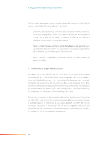 32
Así, son varias las acciones que se pueden desarrollar para el impulso de esta
nueva comercialización de productos y servicios:
• Desarrollo de plataformas comunes de cooperación entre científicos,
técnicos y empresarios, como ya sucede en el ámbito de la medicina
donde casi el 90% de los médicos acceden a información médica a
través de al menos dos tipos de dispositivos.
• Favorecer la innovación a través de la digitalización de las empresas.
Las empresas digitales tienen una situación de ventaja de cara al análisis
de los clientes y a un mayor grado de innovación.
• Mejor orientación exportadora e internacionalización en las cadenas de
valor mundiales.
c. Transformación digital de la educación
La mejora de la educación-formación para capacitar personas en las nuevas
competencias del s. XXI de forma que sepan responder a las oportunidades y
retos que brinda el entorno, es un prerrequisito fundamental para conseguir
el impulso de la economía del conocimiento. Esto se conseguirá a través de la
transformación digital de la Educación (herramientas, contenidos y metodologías)
en todas las etapas del aprendizaje: la educación escolar, la formación profesional,
la Universidad, y la formación continua a lo largo de la vida.
Desde hace unos años, el Ministerio de Educación y las diferentes Consejerías
de Educación, están haciendo un esfuerzo para implantar nuevas tecnologías
y metodologías en el ámbito de la enseñanza escolar, con el fin de mejorar
la calidad educativa, la motivación de los nativos digitales (reducción del
abandono escolar) favorecer su posterior integración en el mercado laboral y
su aportación a la economía del conocimiento:
6. Hay que acelerar la Economía del Conocimiento
 