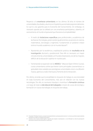 34
Respecto a la enseñanza universitaria, en los últimos 30 años el número de
universidades,facultadesyalumnosenEspañahaaumentadoexponencialmente,
lo cual es una garantía para la Economía del Conocimiento. Sin embargo, es
necesario apostar por la calidad con una enseñanza participativa y abierta y el
acercamiento al mundo empresarial que favorezca la empleabilidad:
• A través de titulaciones específicas para profesionales y académicos de
las NuevasTecnologías, potenciando igualmente las vocaciones en ciencia,
matemáticas, tecnología o ingeniería. Fundamental un posterior enlace
entre el mundo académico con el mundo laboral40
.
• Apostando por la excelencia y explotación práctica de resultados en la
investigación doctoral y postdoctoral. Para ello es necesario un mayor
vínculo entre las universidades y el mundo empresarial, uno de los mayores
déﬁcits de la educación superior en nuestro país.
• Fomentando la expansión de los MOOCs41
(Massive Open Online Course),
cursos universitarios online que tienen como principales características: su
gratuidad, estar avalados por prestigiosas universidades, tener una difusión
masiva, apertura a todo internauta y fomento de la interacción.
Por último, recordar que la versatilidad en el puesto de trabajo es una necesidad
en toda Economía del Conocimiento, más aún en relación con las nuevas
tecnologías. Por ello, es necesario impulsar e incentivar la formación continua
a lo largo de toda la vida laboral del trabajador a través de cursos de reciclaje y
formación en nuevas tecnologías en el puesto de trabajo.
40 Por ejemplo Think Big en España, un proyecto de emprendimiento social para jóvenes de entre 15 y 26 años que ofrece la oportunidad de
transformar sus ideas en un proyecto real y exitoso.
41 Iniciativas como Coursera, donde España el segundo país europeo en participación, o la red MiriadaX con éxito de participación
demuestran el atractivo de la formación en nuestro país.
6. Hay que acelerar la Economía del Conocimiento
 