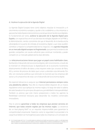 35
d. Acelerar la ejecución de la Agenda Digital
La Agenda Digital Europea tiene como objetivo impulsar la innovación y el
crecimiento económico europeo y ayudar a los ciudadanos y a las empresas a
aprovechartodoelpotencialeconómicoysocialquetienenlastécnicasdigitales.
Es fundamental por tanto, acelerar la ejecución de la Agenda Digital para
España, con especial foco en el uso de estas tecnologías digitales en la PYME y
la Administración, siendo conscientes de que el desarrollo de la banda ancha
ultrarrápida es la puerta de entrada al ecosistema digital y que estas pueden
contribuir a mejorar la competitividad de los negocios. Una agenda integrada
en un mercado digital europeo no fragmentado, que permita la existencia de
grandes compañías con escala suﬁciente para continuar invirtiendo y poder
competir en un mercado global será la clave del éxito.
Las telecomunicaciones tienen que jugar un papel como habilitador clave,
facilitando el desarrollo de la economía digital y del conocimiento, a través de
la inversión en infraestructuras: la digitalización de la economía incrementa
drásticamente el tráfico de datos y esto requiere redes (p.e. accesos de fibra,
4G) y centros de proceso de datos que cursen y atiendan esta demanda. Por
ello, son necesarias políticas que estimulen la inversión por las empresas del
sector y el compromiso de estas con el desarrollo de la economía digital.
De especial relevancia es asegurar que Internet permanezca siempre como
una plataforma abierta. Para ello es imprescindible disponer de un marco
regulatorio único que aplique las mismas reglas a lo largo de toda la cadena
de valor basado en los principios de apertura, portabilidad e interoperabilidad.
También es preciso que este marco proporcione a todos los agentes la
flexibilidad comercial necesaria para desarrollar los modelos comerciales
innovadores.
Hoy es preciso garantizar a todas las empresas que prestan servicios en
Internet, que todas estarán regidas por las mismas reglas. La existencia
de un level playing field42
es un requisito imprescindible para garantizar la
competitividad empresarial. Aspectos como la seguridad, la privacidad o la
carga fiscal deben ser homogéneos para todas las empresas y el concepto de
42 En el Consejo Europeo del 25-oct-13 se acordó abordar los obstáculos que impiden que las personas accedan a su vida digital desde
diferentes plataformas, situación que persiste debido a la falta de interoperabilidad o la falta de portabilidad de los contenidos y los
datos. Es además muy relevante para promover la conﬁanza de los ciudadanos y los clientes en el nuevo ecosistema digital.
 