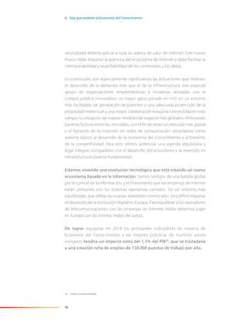 36
neutralidad debería aplicar a toda la cadena de valor de Internet. Este nuevo
marco debe impulsar la apertura del ecosistema de Internet y debe facilitar la
interoperabilidad y la portabilidad de los contenidos y los datos.
En conclusión, son especialmente significativas las actuaciones que motiven
el desarrollo de la demanda más que el de la infraestructura, con especial
apoyo de organizaciones emprendedoras e iniciativas alineadas con la
compra pública innovadora; un mayor gasto privado en I+D, en un entorno
más facilitador de generación de patentes y una adecuada protección de la
propiedad intelectual y una mayor colaboración industria-Universidad en este
campo; la utilización de nuevos modelos de negocio más globales, eliminando
barreras ficticias entre los mercados, con el fin de tener un mercado más global
y el fomento de la inversión en redes de comunicación ultrarrápida como
soporte básico al desarrollo de la economía del conocimiento y al fomento
de la competitividad. Para esto último, potenciar una agenda regulatoria y
legal íntegras compatibles con el desarrollo del ecosistema y la inversión en
infraestructura clave es fundamental.
Estamos viviendo una revolución tecnológica que está creando un nuevo
ecosistema basado en la información. Somos testigos de una batalla global
por el control de la información, y el instrumento que las empresas de Internet
están utilizando son los sistemas operativos cerrados. Sin un entorno más
equilibrado, que refleje las nuevas realidades comerciales, será difícil impulsar
el desarrollo de la revolución digital en Europa. Para equilibrar a los operadores
de telecomunicaciones con las empresas de Internet, todos debemos jugar
en Europa con las mismas reglas del juego.
De lograr equiparar en 2018 los principales indicadores en materia de
Economía del Conocimiento a las mejores prácticas de nuestros socios
europeos tendría un impacto extra del 1,5% del PIB43
, que se trasladaría
a una creación neta de empleo de 130.000 puestos de trabajo por año.
43 Fuente: Comisión Europea.
6. Hay que acelerar la Economía del Conocimiento
 
