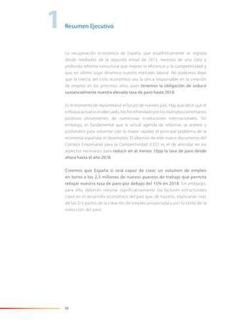02
Resumen Ejecutivo1
La recuperación económica de España, que estadísticamente se registra
desde mediados de la segunda mitad de 2013, necesita de una clara y
profunda reforma estructural que mejore la eficiencia y la competitividad y
que en último lugar dinamice nuestro mercado laboral. No podemos dejar
que la inercia del ciclo económico sea la única responsable en la creación
de empleo en los próximos años, pues tenemos la obligación de reducir
sustancialmente nuestra elevada tasa de paro hasta 2018.
Es el momento de replantearse el futuro de nuestro país. Hay que decir que el
enfoqueactualeseladecuado,hechorefrendadoporlosmúltiplescomentarios
positivos provenientes de numerosas instituciones internacionales. Sin
embargo, es fundamental que la actual agenda de reformas se acelere y
profundice para solventar con la mayor rapidez el principal problema de la
economía española, el desempleo. El objetivo de este nuevo documento del
Consejo Empresarial para la Competitividad (CEC) es el de ahondar en los
aspectos necesarios para reducir en al menos 10pp la tasa de paro desde
ahora hasta el año 2018.
Creemos que España sí será capaz de crear un volumen de empleo
en torno a los 2,3 millones de nuevos puestos de trabajo que permita
rebajar nuestra tasa de paro por debajo del 15% en 2018. Sin embargo,
para ello, deberán mejorar significativamente los factores estructurales
clave en el desarrollo económico del país que, de hacerlo, explicarían más
de las 2/3 partes de la creación de empleo proyectada y por lo tanto de la
reducción del paro.
 