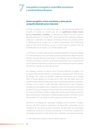 38
Sector energético, motor económico y clave para la
competitividad del sector industrial
El sector energético es un pilar básico para el crecimiento económico y la
creación de empleo en nuestro país con un significativo efecto tractor
de sus inversiones y compras. La contribución directa del sector supone
aproximadamente el 3,1% del PIB44
, alcanzando el 5% incluyendo impactos
indirectos e inducidos. Con relación al empleo, el sector da empleo directo
a 100.000 personas, aunque con un efecto multiplicador muy significativo
sobre el resto de la economía, ya que se estima que da trabajo a más de
420.000 personas en España, un 2,5% del empleo total.
La energía es un factor clave para la competitividad de las empresas debido
a su relevante peso en los principales procesos productivos. Representa, por
ejemplo, más del 50% del coste total en actividades como la fabricación de
aluminio, la industria química o el refinado del petróleo. Para el conjunto del
sector industrial representa un 6,6% de los costes totales (excluyendo materias
primas) o un 16% de los costes de personal.
Sin embargo, durante los últimos años, la factura eléctrica en España y en
Europa se ha encarecido debido a costes ajenos a la generación y distribución
de energía. Tal y como ha señalado la Agencia Internacional de la Energía
(AIE), la factura eléctrica en Europa era en 2012 más del doble que la de
Estados Unidos,“diferencia de precios que se mantendrá durante los próximos
20 años si no se llevan a cabo profundas reformas”, por lo que “la política
energética no ha jugado nunca un papel tan crítico en el futuro económico de
Europa”. En el caso de España, la factura eléctrica residencial media es más de
2,5 veces la de Estados Unidos y, según datos de Eurostat, la factura eléctrica
para consumidores industriales en España estaba situada en 2013 por encima
de la media EU27 y ocupaba el noveno puesto en precios más caros.
Asimismo, la Estrategia de Seguridad Energética de la Comisión Europea,
de junio de 2014, señala la importancia de desarrollar y diversificar el mix
energético de los distintos países miembros, de desarrollar las tecnologías
energéticas, aumentar la eficiencia energética e incrementar la producción
de energía autóctona. En este sentido, dos cuestiones clave para incrementar
44 El sector energético español y su aportación a la sociedad (Club Español de la Energía, 2014).
7Una política energética sostenible económica
y medioambientalmente
 