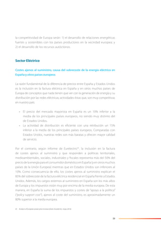 39
la competitividad de Europa serán: 1) el desarrollo de relaciones energéticas
fuertes y sostenibles con los países productores en la vecindad europea; y
2) el desarrollo de los recursos autóctonos.
Sector Eléctrico
Costes ajenos al suministro, causa del sobrecoste de la energía eléctrica en
España y otros países europeos
La razón fundamental de la diferencia de precios entre España y Estados Unidos
es la inclusión en la factura eléctrica en España y en otros muchos países de
Europa de conceptos que nada tienen que ver con la generación de energía y su
distribución por las redes eléctricas; actividades éstas que, son muy competitivas
en nuestro país:
• El precio del mercado mayorista en España es un 10% inferior a la
media de los principales países europeos, no siendo muy distinto del
de Estados Unidos.
• La actividad de distribución es eﬁciente con una retribución un 15%
inferior a la media de los principales países europeos. Comparadas con
Estados Unidos, nuestras redes son más baratas y ofrecen mayor calidad
de servicio.
Por el contrario, según informe de Eurelectric45
, la inclusión en la factura
de costes ajenos al suministro y que responden a políticas territoriales,
medioambientales, sociales, industriales y ﬁscales representa más del 50% del
precio de la energía para el consumidor doméstico en España (y en otros muchos
países de la Unión Europea) mientras que en Estados Unidos son inferiores al
10%. Como consecuencia de ello, los costes ajenos al suministro explican el
85% del sobrecoste de la factura eléctrica residencial en España frente a Estados
Unidos. Además, los cargos externos al suministro en España son los más altos
de Europa y los impuestos están muy por encima de la media europea. De esta
manera, en España la suma de los impuestos y costes de “apoyo a la política”
(“policy support cost”), ajenos al coste del suministro, es aproximadamente un
80% superior a la media europea.
45 Analysis of European power price increase drivers (Eurelectric, mayo 2014).
 