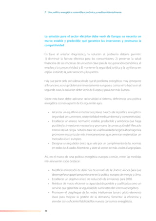 40
La solución para el sector eléctrico debe venir de Europa: se necesita un
marco estable y predecible que garantice las inversiones y promueva la
competitividad
En base al anterior diagnóstico, la solución al problema debería permitir:
1) disminuir la factura eléctrica para los consumidores; 2) preservar la salud
ﬁnanciera de las empresas de un sector clave para la recuperación económica, el
empleo y la competitividad; y 3) mantener la seguridad jurídica y la conﬁanza en
el país evitando la judicialización y los pleitos.
Hay que partir de la consideración de que el problema energético, muy semejante
al ﬁnanciero, es un problema eminentemente europeo y, como se ha hecho en el
segundo caso, la solución debe venir de Europa y pasa por más Europa.
Sobre esta base, debe aplicarse racionalidad al sistema, deﬁniendo una política
energética común a partir de los siguientes ejes:
• Alcanzar un equilibrio entre los tres pilares básicos de la política energética:
seguridad de suministro, sostenibilidad medioambiental y competitividad.
• Establecer un marco normativo estable, predecible y armónico que haga
posibles las inversiones necesarias y promueva la consecución del Mercado
InteriordelaEnergía.Sobrelabasedeunaﬁscalidadenergéticahomogénea
promover en particular más interconexiones que permitan materializar un
mercado único europeo.
• Designar un regulador único que vele por un cumplimiento de las normas
en todos los Estados Miembros y dote al sector de más visión a largo plazo.
Así, en el marco de una política energética europea común, entre las medidas
más relevantes cabe destacar:
• Modiﬁcar el mercado de derechos de emisión de la Unión Europea para que
desempeñe un papel preponderante en la política europea de energía y clima.
• Establecer un objetivo único de reducción de emisiones para 2030.
• Retribuir de modo eﬁciente la capacidad disponible y cualiﬁcada como un
servicio que garantiza la seguridad de suministro del sistema energético.
• Promover el despliegue de las redes inteligentes (smart grids) elemento
clave para mejorar la gestión de la demanda, fomentar la eﬁciencia y
atender con suﬁciente ﬁabilidad los nuevos consumos energéticos.
7. Una política energética sostenible económica y medioambientalmente
 