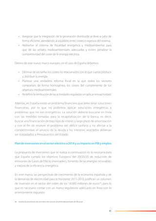 41
• Asegurar que la integración de la generación distribuida se lleve a cabo de
forma eﬁciente, atendiendo al equilibrio entre costes e ingresos del sistema.
• Rediseñar el sistema de ﬁscalidad energética y medioambiental para
que dé las señales medioambientales adecuadas y eviten penalizar la
competitividad del coste de le energía eléctrica.
Dentro de este nuevo marco europeo, en el caso de España debemos:
• Eliminar de las tarifas los costes no relacionados con lo que cuesta producir
y distribuir la energía.
• Plantear una verdadera reforma ﬁscal en la que todos los sectores
compartan, de forma homogénea, los costes del cumplimiento de los
objetivos medioambientales.
• Redeﬁnirlaretribucióndelasactividadesreguladassinaplicarretroactividad.
Además, en España existe un problema financiero que debe tener soluciones
financieras, por lo que no podemos aplicar soluciones energéticas a
problemas que no son energéticos. La solución debería buscarse en línea
con las medidas tomadas para la recapitalización de la banca, es decir,
buscar una financiación de bajo tipo de interés y largo plazo de amortización
y con el fin de resolver el problema del déficit tarifario y no afectar a la
competitividad, el servicio de la deuda y los intereses asociados deberían
ser trasladados a Presupuestos del Estado.
Plan de inversiones en el sector eléctrico a 2018 y su impacto en PIB y empleo
La propuesta de inversiones que se realiza a continuación es la necesaria para
que España cumpla los objetivos Europeos del 20/20/20 de reducción de
emisiones de Gases de Efecto Invernadero, fomento de las energías renovables
y mejora de la eﬁciencia energética.
En este marco, las perspectivas de crecimiento de la economía española y de
la demanda de electricidad para el horizonte 2015-2018 justiﬁcan un volumen
de inversión en el sector del orden de los 18.000 millones de euros46
, para lo
que es necesario contar con un marco regulatorio adecuado en línea con lo
anteriormente expuesto.
46 Se parte de una previsión de crecimiento del consumo de electricidad promedio del 2% anual.
 