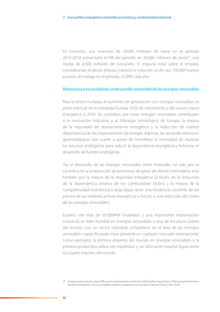 42
En concreto, una inversión de 18.000 millones de euros en el período
2015-2018 aumentaría el PIB del período en 34.000 millones de euros47
, una
media de 8.500 millones de euros/año. El impacto total sobre el empleo,
considerando el efecto directo, indirecto e inducido, es de casi 100.000 nuevos
puestos de trabajo en el periodo, 25.000 cada año.
Relevanciaynecesidaddeundesarrollosostenibledelasenergíasrenovables
Para la Unión Europea, el aumento de generación con energías renovables es
parte esencial de la estrategia Europa 2020 de crecimiento y del nuevo marco
energético a 2030. Se considera que estas energías renovables contribuyen
a la innovación industrial y al liderazgo tecnológico de Europa, la mejora
de la seguridad del abastecimiento energético y la reducción de nuestra
dependencia de las importaciones de energía. Además, las recientes tensiones
geoestratégicas han vuelto a poner de maniﬁesto la necesidad de explotar
los recursos endógenos para reducir la dependencia energética y fomentar el
desarrollo de fuentes endógenas.
Así, el desarrollo de las energías renovables viene motivado, no solo por su
contribución a la reducción de emisiones de gases de efecto invernadero, sino
también por la mejora de la seguridad energética (a través de la reducción
de la dependencia exterior de los combustibles fósiles) y la mejora de la
competitividad económica a largo plazo (ante una tendencia creciente de los
precios de las materias primas energéticas a futuro, y una reducción de costes
de las energías renovables).
España, con más de 30.000MW instalados y una importante implantación
industrial, es líder mundial en energías renovables y uno de los pocos países
del mundo con un sector industrial competitivo en el área de las energías
renovables capaz de poder estar presente en cualquier mercado internacional.
Como ejemplos, la primera empresa del mundo en energías renovables y la
primera productora eólica son españolas, y un fabricante español ﬁgura entre
los cuatro mayores del mundo.
47 El impacto de la inversión sobre el PIB se estima habitualmente a través de la Tabla Simétrica Input Output (TSIO) que calcula el Instituto
Nacional de Estadística: “El Sector Energético Español y su Aportación a la Sociedad” (Sánchez Durán, y otros, 2014).
7. Una política energética sostenible económica y medioambientalmente
 
