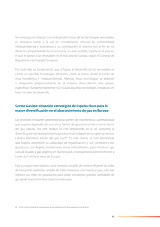 43
Sin embargo, en relación con el desarrollo futuro de las tecnologías renovables,
es necesario tomar a la vez en consideración criterios de sostenibilidad
medioambiental y económica y su contribución al sistema con el ﬁn de no
dañar la competitividad de la economía. En este sentido, España es el país en
el que el apoyo a las renovables es el más alto de Europa, según el Consejo de
Reguladores de Energía Europeos.
Por todo ello, es fundamental que, a futuro, el desarrollo de las renovables se
centre en aquellas tecnologías eﬁcientes, como la eólica, desde el punto de
vista económico y medioambiental. Además, estas tecnologías se deberán
ir integrando progresivamente en el sistema, desarrollando sólo apoyos
especíﬁcos (fundamentalmente I+D+i) para aquellas tecnologías inmaduras en
fases iniciales de desarrollo.
Sector Gasista: situación estratégica de España clave para la
mayor diversificación en el abastecimiento de gas en Europa
Las recientes tensiones geoestratégicas ponen de maniﬁesto la vulnerabilidad
que supone depender de una única fuente de aprovisionamiento en el sector
del gas natural. Por este motivo se está debatiendo en la UE aumentar la
diversiﬁcacióndelabastecimientoparadisminuirladependenciaquenumerosos
Estados Miembros tienen del gas ruso48
. En este marco, se está planteando
que España aproveche su capacidad de regasiﬁcación y sus conexiones por
gasoducto con Argelia, instalaciones ahora infrautilizadas, para introducir gas
natural licuado y gas argelino en nuestro país y transportarlo posteriormente a
través de Francia al resto de Europa.
Para conseguir este objetivo, sería necesario ampliar de manera eﬁciente las redes
de transporte españolas, ampliar las interconexiones con Francia y que, este país
refuerce sus redes de gasoductos para poder transportar grandes cantidades de
gas desde nuestra frontera hasta Centroeuropa.
48 En 2013, casi la mitad de las importaciones de gas natural de la UE 28 por gasoducto vino de Rusia.
 