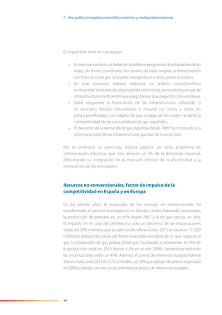 44
Es importante tener en cuenta que:
• A nivel comunitario, se deberían establecer programas de ampliación de las
redes, de forma coordinada. No serviría de nada ampliar la interconexión
con Francia si ese gas no puede transportarse a otros países europeos.
• En este contexto, debería realizarse un análisis coste/beneﬁcio
(incluyendo la mejora de seguridad de suministro) para evitar burbujas de
infraestructurasineﬁcientesqueluegotienenquepagarlosconsumidores.
• Debe asegurarse la ﬁnanciación de las infraestructuras utilizando, si
es necesario, fondos comunitarios e imputar los costes a todos los
países beneﬁciados, con objeto de que el pago de los costes no dañe la
competitividad de los consumidores de gas españoles.
• El descenso de la demanda de gas española desde 2009 ha conducido a la
sobrecapacidad de las infraestructuras gasistas de nuestro país.
Por el contrario, la península Ibérica padece un serio problema de
interconexión eléctrica, que solo alcanza un 3% de la demanda nacional,
dificultando su integración en el mercado interior de la electricidad y la
integración de las renovables.
Recursos no convencionales, factor de impulso de la
competitividad en España y en Europa
En los últimos años, la revolución de los recursos no convencionales ha
transformado el panorama energético en Estados Unidos habiendo aumentado
la producción de petróleo en un 65% desde 2007 y la de gas natural un 26%.
El impacto en el caso del petróleo ha sido un descenso de las importaciones
netas del 30% mientras que los precios de referencia en 2013 se situaron 11 USD
(10%) por debajo del precio del Brent (marcador europeo). En lo que respecta al
gas, la producción de gas pizarra (shale gas) ha pasado a representar el 44% de
la producción total en 2013 (frente a 2% en el año 2000), habiéndose reducido
las importaciones netas un 43%. Además, el precio de referencia estadounidense
(Henry Hub) cerró 2013 en 3,72 $/mmBtu, un 58% por debajo del precio registrado
en 2008 y siendo casi tres veces inferiores al precio de referencia europeo.
7. Una política energética sostenible económica y medioambientalmente
 