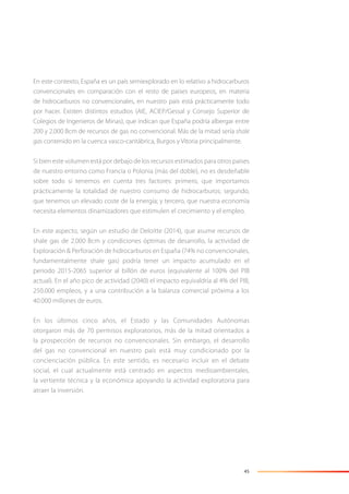 45
En este contexto, España es un país semiexplorado en lo relativo a hidrocarburos
convencionales en comparación con el resto de países europeos, en materia
de hidrocarburos no convencionales, en nuestro país está prácticamente todo
por hacer. Existen distintos estudios (AIE, ACIEP/Gessal y Consejo Superior de
Colegios de Ingenieros de Minas), que indican que España podría albergar entre
200 y 2.000 Bcm de recursos de gas no convencional. Más de la mitad sería shale
gas contenido en la cuenca vasco-cantábrica, Burgos y Vitoria principalmente.
Si bien este volumen está por debajo de los recursos estimados para otros países
de nuestro entorno como Francia o Polonia (más del doble), no es desdeñable
sobre todo si tenemos en cuenta tres factores: primero, que importamos
prácticamente la totalidad de nuestro consumo de hidrocarburos; segundo,
que tenemos un elevado coste de la energía; y tercero, que nuestra economía
necesita elementos dinamizadores que estimulen el crecimiento y el empleo.
En este aspecto, según un estudio de Deloitte (2014), que asume recursos de
shale gas de 2.000 Bcm y condiciones óptimas de desarrollo, la actividad de
Exploración & Perforación de hidrocarburos en España (74% no convencionales,
fundamentalmente shale gas) podría tener un impacto acumulado en el
periodo 2015-2065 superior al billón de euros (equivalente al 100% del PIB
actual). En el año pico de actividad (2040) el impacto equivaldría al 4% del PIB,
250.000 empleos, y a una contribución a la balanza comercial próxima a los
40.000 millones de euros.
En los últimos cinco años, el Estado y las Comunidades Autónomas
otorgaron más de 70 permisos exploratorios, más de la mitad orientados a
la prospección de recursos no convencionales. Sin embargo, el desarrollo
del gas no convencional en nuestro país está muy condicionado por la
concienciación pública. En este sentido, es necesario incluir en el debate
social, el cual actualmente está centrado en aspectos medioambientales,
la vertiente técnica y la económica apoyando la actividad exploratoria para
atraer la inversión.
 