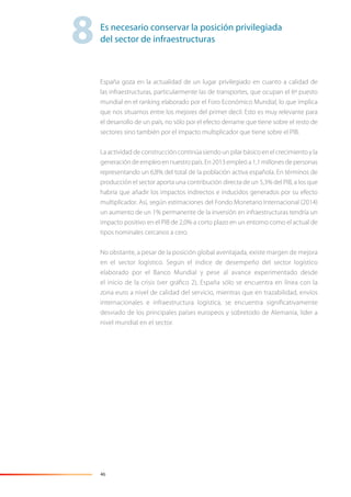 46
España goza en la actualidad de un lugar privilegiado en cuanto a calidad de
las infraestructuras, particularmente las de transportes, que ocupan el 6º puesto
mundial en el ranking elaborado por el Foro Económico Mundial, lo que implica
que nos situamos entre los mejores del primer decil. Esto es muy relevante para
el desarrollo de un país, no sólo por el efecto derrame que tiene sobre el resto de
sectores sino también por el impacto multiplicador que tiene sobre el PIB.
La actividad de construcción continúa siendo un pilar básico en el crecimiento y la
generacióndeempleoennuestropaís.En2013empleóa1,1millonesdepersonas
representando un 6,8% del total de la población activa española. En términos de
producción el sector aporta una contribución directa de un 5,3% del PIB, a los que
habría que añadir los impactos indirectos e inducidos generados por su efecto
multiplicador. Así, según estimaciones del Fondo Monetario Internacional (2014)
un aumento de un 1% permanente de la inversión en infraestructuras tendría un
impacto positivo en el PIB de 2,0% a corto plazo en un entorno como el actual de
tipos nominales cercanos a cero.
No obstante, a pesar de la posición global aventajada, existe margen de mejora
en el sector logístico. Según el índice de desempeño del sector logístico
elaborado por el Banco Mundial y pese al avance experimentado desde
el inicio de la crisis (ver gráﬁco 2), España sólo se encuentra en línea con la
zona euro a nivel de calidad del servicio, mientras que en trazabilidad, envíos
internacionales e infraestructura logística, se encuentra signiﬁcativamente
desviado de los principales países europeos y sobretodo de Alemania, líder a
nivel mundial en el sector.
8Es necesario conservar la posición privilegiada
del sector de infraestructuras
 