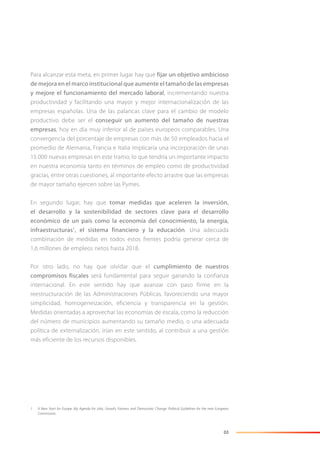 03
Para alcanzar esta meta, en primer lugar hay que fijar un objetivo ambicioso
de mejora en el marco institucional que aumente el tamaño de las empresas
y mejore el funcionamiento del mercado laboral, incrementando nuestra
productividad y facilitando una mayor y mejor internacionalización de las
empresas españolas. Una de las palancas clave para el cambio de modelo
productivo debe ser el conseguir un aumento del tamaño de nuestras
empresas, hoy en día muy inferior al de países europeos comparables. Una
convergencia del porcentaje de empresas con más de 50 empleados hacia el
promedio de Alemania, Francia e Italia implicaría una incorporación de unas
15.000 nuevas empresas en este tramo, lo que tendría un importante impacto
en nuestra economía tanto en términos de empleo como de productividad
gracias, entre otras cuestiones, al importante efecto arrastre que las empresas
de mayor tamaño ejercen sobre las Pymes.
En segundo lugar, hay que tomar medidas que aceleren la inversión,
el desarrollo y la sostenibilidad de sectores clave para el desarrollo
económico de un país como la economía del conocimiento, la energía,
infraestructuras1
, el sistema financiero y la educación. Una adecuada
combinación de medidas en todos estos frentes podría generar cerca de
1,6 millones de empleos netos hasta 2018.
Por otro lado, no hay que olvidar que el cumplimiento de nuestros
compromisos fiscales será fundamental para seguir ganando la confianza
internacional. En este sentido hay que avanzar con paso firme en la
reestructuración de las Administraciones Públicas, favoreciendo una mayor
simplicidad, homogeneización, eficiencia y transparencia en la gestión.
Medidas orientadas a aprovechar las economías de escala, como la reducción
del número de municipios aumentando su tamaño medio, o una adecuada
política de externalización, irían en este sentido, al contribuir a una gestión
más eficiente de los recursos disponibles.
1 A New Start for Europe: My Agenda for Jobs, Growth, Fairness and Democratic Change. Political Guidelines for the next European
Commission.
 