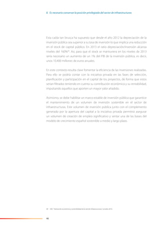 48
Esta caída tan brusca ha supuesto que desde el año 2012 la depreciación de la
inversión pública sea superior a su tasa de inversión lo que implica una reducción
en el stock de capital público. En 2013 el ratio depreciación/inversión alcanza
niveles del 160%49
. Así, para que el stock se mantuviera en los niveles de 2013
sería necesario un aumento de un 1% del PIB de la inversión pública, es decir,
unos 10.400 millones de euros anuales.
En este contexto resulta clave fomentar la eﬁciencia de las inversiones realizadas.
Para ello se podría contar con la iniciativa privada en las fases de selección,
planiﬁcación y participación en el capital de los proyectos, de forma que estos
serían ﬁltrados teniendo en cuenta su contribución económica y su rentabilidad,
impulsando aquellos que aporten un mayor valor añadido.
Asimismo, se debe habilitar un marco estable de inversión pública que garantice
el mantenimiento de un volumen de inversión sostenible en el sector de
infraestructuras. Este volumen de inversión pública junto con el complemento
generado por la apertura del capital a la iniciativa privada permitirá asegurar
un volumen de creación de empleo signiﬁcativo y sentar una de las bases del
modelo de crecimiento español sostenible a medio y largo plazo.
49 IVIE: “Valoración económica y sostenibilidad de la red de infraestructuras”, octubre 2014.
8. Es necesario conservar la posición privilegiada del sector de infraestructuras
 