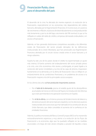 50
El desarrollo de la crisis ha afectado de manera especial a la evolución de la
ﬁnanciación, especialmente en las economías más dependientes del crédito
bancario, afectadas por la fragmentación ﬁnanciera. En la zona euro, en ausencia
de crecimiento e inﬂación, el proceso de desendeudamiento se está produciendo
más lentamente y por la vía del bajo crecimiento del PIB nominal, lo que se ha
reﬂejado en caídas del saldo de crédito y empresas demasiado endeudadas y sin
acceso a ﬁnanciación.
Además, se han generado distorsiones competitivas asociadas a los diferentes
costes de ﬁnanciación del sector privado derivados de las deﬁciencias
institucionales de la Unión Monetaria, que han provocado una fragmentación
ﬁnanciera alentada por el círculo vicioso creado entre el sector bancario y el
riesgo soberano.
España ha sido uno de los países donde el crédito ha experimentado un ajuste
más intenso. El fuerte aumento del endeudamiento del sector privado previo
a la crisis, una crisis económica más severa y prolongada, en parte ligada a la
corrección del sector inmobiliario y la crisis de las cajas de ahorros, impactaron
fuertemente en la demanda y en la oferta de ﬁnanciación. Esto se reﬂejó en un
endurecimiento de las condiciones ﬁnancieras y en problemas de acceso a la
ﬁnanciación mayores a los de los principales socios europeos.
En los últimos dos años se han producido importantes avances:
• Por el lado de la demanda, gracias al notable ajuste de los desequilibrios
acumulados (al menos en términos de ﬂujos) y la introducción de reformas
que están permitiendo la recuperación económica en España.
• Por el de la oferta, con el intenso proceso de fortalecimiento de balance y
de reestructuración del sector bancario español y con los decisivos avances
institucionales de la zona euro que han derivado en la constitución de una
Unión Bancaria, que debe consolidar el aumento de la conﬁanza en las
entidades ﬁnancieras.
Además, la política monetaria del Banco Central Europeo (BCE) se ha mantenido
extraordinariamente expansiva y muy atenta a la evolución de los ﬂujos de
ﬁnanciación a la economía, algo que ha quedado reﬂejado en las medidas
anunciadas a lo largo de este verano dirigidas a proveer de liquidez a tipos
9Financiación fluida, clave
para el desarrollo del país
 