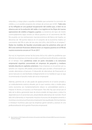 51
reducidos y a largo plazo a aquellas entidades que aumenten la concesión de
crédito y a un posible programa de compra de activos por el BCE. Todo esto
se ha reflejado en una gradual recuperación del crédito que, si bien no se
observa aún en la evolución del saldo, sí se registra en los flujos de nuevas
operaciones de crédito a hogares y pymes. La existencia de tipos de interés
continuadamente bajos tendrá un efecto positivo en el crecimiento del PIB.
De acuerdo con las estimaciones macroeconómicas del Banco de España, un
descenso de 100 puntos básicos en el conjunto de la economía implica un
crecimiento del PIB al cabo de tres años de 0,3% y del 0,47% en el empleo50
.
Dadas las medidas de liquidez anunciadas para los próximos años por el
BCE este estímulo financiero debería tener un impacto positivo en el PIB de
nuestra economía cercano al 1% en 2017.
Aun así, es importante extraer las lecciones de la crisis sobre los problemas que
afrontan las empresas a la hora de acceder a una ﬁnanciación eﬁciente y sostenida
en el tiempo. Estos problemas están en parte vinculados a la estructura
empresarial española concentrada en empresas de pequeño y mediano
tamaño descrita en capítulos anteriores. Estas empresas se encuentran por su
tamaño con mayores diﬁcultades estructurales para acceder a ﬁnanciación por
canales alternativos al bancario. El desarrollo de alternativas de ﬁnanciación al
sector bancario se verá facilitado endógenamente en la medida en que se vaya
incrementando el tamaño medio del sector empresarial.
Además, partimos de un alto grado de apalancamiento en el sector privado y
un endeudamiento externo elevado, por lo que nuestros retos a medio plazo
como economía son fundamentalmente reducir la vulnerabilidad externa y
mejorar el ahorro y el acceso a la ﬁnanciación. Para ello hay que actuar por el
lado de la oferta, generando base de ahorro estable de largo plazo y reducir la
dependencia en el sector bancario, desarrollando alternativas de inversión. Por el
lado de la demanda, es importante impulsar el proceso de desapalancamiento e
incentivar una estructura ﬁnanciera empresarial más equilibrada. Eliminar barreras
e introducir incentivos para que las empresas ganen tamaño y avanzar en una
profesionalización de la gestión ﬁnanciera empresarial.
50 Véase Hurtado et al. (2014) “Update and Re-estimation of the quarterly model of Banco de España (MTBE)” Documentos Ocasionales n.
1403, Banco de España.
 