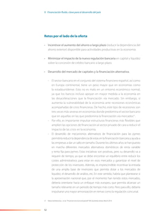 52
Retos por el lado de la oferta
• Incentivar el aumento del ahorro a largo plazo (reducir la dependencia del
ahorro exterior) disponible para actividades productivas en la economía.
• Minimizar el impacto de la nueva regulación bancaria en capital y liquidez
sobre la concesión de crédito bancario a largo plazo.
• Desarrollo del mercado de capitales y la financiación alternativa.
- El sector bancario en el conjunto del sistema ﬁnanciero español, así como
en Europa continental, tiene un peso mayor que en economías como
la estadounidense. Esto no es malo en un entorno económico normal,
ya que los bancos incluso apoyan en mayor medida a la economía en
las desaceleraciones que la ﬁnanciación vía mercado. Sin embargo, sí
aumenta la vulnerabilidad de la economía ante recesiones económicas
acompañadas de crisis ﬁnancieras. De hecho, este tipo de recesiones son
tres veces más severas en economías donde predomina el sector bancario
que en aquellas en las que predomina la ﬁnanciación vía mercados51
.
- Por ello, es importante impulsar estructuras ﬁnancieras más ﬂexibles que
amplíen las opciones de ﬁnanciación al sector privado de cara a reducir el
impacto de las crisis en la economía.
- El desarrollo de mecanismos alternativos de ﬁnanciación para las pymes
permitiría reducir la dependencia de estas en la ﬁnanciación bancaria y ayuda a
las empresas a dar un salto en tamaño. Durante los últimos años se han puesto
en marcha diferentes mercados alternativos domésticos de renta variable
y renta ﬁja para pymes. Estas iniciativas son positivas, pero su desarrollo va a
requerir de tiempo, ya que se debe encontrar un equilibrio entre reducir los
costes administrativos para estar en esos mercados y garantizar el nivel de
protección de los inversores. Además, es imprescindible incentivar la entrada
de una amplia base de inversores que permita dotar a los mercados de
liquidez, el desarrollo de análisis, etc. En este sentido, habría que plantearse si
la aproximación nacional que, por el momento han tenido estos mercados,
debería orientarse hacia un enfoque más europeo, que permita alcanzar un
tamaño relevante en un periodo de tiempo más corto. Pero para ello, debería
impulsarse una mayor armonización en temas como la regulación concursal.
51 Véase Gambacorta, L. et al. “Financial structure and growth” BIS Quarterly review, March 2014.
9. Financiación fluida, clave para el desarrollo del país
 