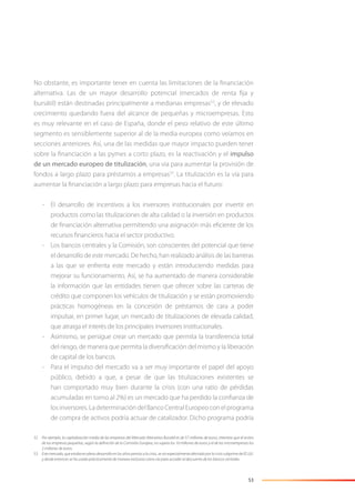 53
No obstante, es importante tener en cuenta las limitaciones de la ﬁnanciación
alternativa. Las de un mayor desarrollo potencial (mercados de renta ﬁja y
bursátil) están destinadas principalmente a medianas empresas52
, y de elevado
crecimiento quedando fuera del alcance de pequeñas y microempresas. Esto
es muy relevante en el caso de España, donde el peso relativo de este último
segmento es sensiblemente superior al de la media europea como veíamos en
secciones anteriores. Así, una de las medidas que mayor impacto pueden tener
sobre la ﬁnanciación a las pymes a corto plazo, es la reactivación y el impulso
de un mercado europeo de titulización, una vía para aumentar la provisión de
fondos a largo plazo para préstamos a empresas53
. La titulización es la vía para
aumentar la ﬁnanciación a largo plazo para empresas hacia el futuro:
- El desarrollo de incentivos a los inversores institucionales por invertir en
productos como las titulizaciones de alta calidad o la inversión en productos
de ﬁnanciación alternativa permitiendo una asignación más eﬁciente de los
recursos ﬁnancieros hacia el sector productivo.
- Los bancos centrales y la Comisión, son conscientes del potencial que tiene
el desarrollo de este mercado. De hecho, han realizado análisis de las barreras
a las que se enfrenta este mercado y están introduciendo medidas para
mejorar su funcionamiento. Así, se ha aumentado de manera considerable
la información que las entidades tienen que ofrecer sobre las carteras de
crédito que componen los vehículos de titulización y se están promoviendo
prácticas homogéneas en la concesión de préstamos de cara a poder
impulsar, en primer lugar, un mercado de titulizaciones de elevada calidad,
que atraiga el interés de los principales inversores institucionales.
- Asimismo, se persigue crear un mercado que permita la transferencia total
del riesgo, de manera que permita la diversiﬁcación del mismo y la liberación
de capital de los bancos.
- Para el impulso del mercado va a ser muy importante el papel del apoyo
público, debido a que, a pesar de que las titulizaciones existentes se
han comportado muy bien durante la crisis (con una ratio de pérdidas
acumuladas en torno al 2%) es un mercado que ha perdido la conﬁanza de
losinversores.LadeterminacióndelBancoCentralEuropeoconelprograma
de compra de activos podría actuar de catalizador. Dicho programa podría
52 Por ejemplo, la capitalización media de las empresas del Mercado Altenativo Bursátil es de 57 millones de euros, mientras que el activo
de las empresas pequeñas, según la deﬁnición de la Comisión Europea, no supera los 10 millones de euros y el de las microempresas los
2 millones de euros.
53 Este mercado, que estaba en pleno desarrollo en los años previos a la crisis, se vio especialmente afectado por la crisis subprime de EE.UU.
y desde entonces se ha usado prácticamente de manera exclusiva como vía para acceder al descuento de los bancos centrales.
 