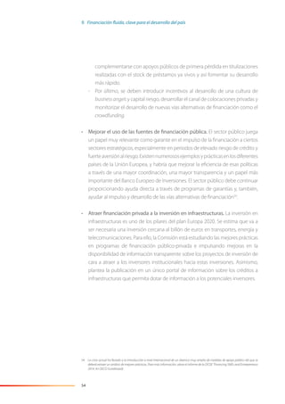 54
complementarse con apoyos públicos de primera pérdida en titulizaciones
realizadas con el stock de préstamos ya vivos y así fomentar su desarrollo
más rápido.
- Por último, se deben introducir incentivos al desarrollo de una cultura de
businessangels y capital riesgo, desarrollar el canal de colocaciones privadas y
monitorizar el desarrollo de nuevas vías alternativas de ﬁnanciación como el
crowdfunding.
• Mejorar el uso de las fuentes de financiación pública. El sector público juega
un papel muy relevante como garante en el impulso de la ﬁnanciación a ciertos
sectores estratégicos, especialmente en periodos de elevado riesgo de crédito y
fuerteaversiónalriesgo.Existennumerososejemplosyprácticasenlosdiferentes
países de la Unión Europea, y habría que mejorar la eﬁciencia de esas políticas
a través de una mayor coordinación, una mayor transparencia y un papel más
importante del Banco Europeo de Inversiones. El sector público debe continuar
proporcionando ayuda directa a través de programas de garantías y, también,
ayudar al impulso y desarrollo de las vías alternativas de ﬁnanciación54
.
• Atraer financiación privada a la inversión en infraestructuras. La inversión en
infraestructuras es uno de los pilares del plan Europa 2020. Se estima que va a
ser necesaria una inversión cercana al billón de euros en transportes, energía y
telecomunicaciones. Para ello, la Comisión está estudiando las mejores prácticas
en programas de ﬁnanciación público-privada e impulsando mejoras en la
disponibilidad de información transparente sobre los proyectos de inversión de
cara a atraer a los inversores institucionales hacia estas inversiones. Asimismo,
plantea la publicación en un único portal de información sobre los créditos a
infraestructuras que permita dotar de información a los potenciales inversores.
54 La crisis actual ha llevado a la introducción a nivel internacional de un abanico muy amplio de medidas de apoyo público del que se
deberá extraer un análisis de mejores prácticas. Para más información, véase el informe de la OCDE “Financing SMEs and Entrepreneurs
2014: An OECD Scoreboard).
9. Financiación fluida, clave para el desarrollo del país
 