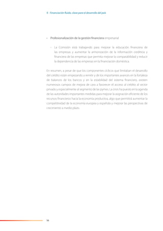 56
• Profesionalización de la gestión financiera empresarial
- La Comisión está trabajando para mejorar la educación ﬁnanciera de
las empresas y aumentar la armonización de la información crediticia y
ﬁnanciera de las empresas que permita mejorar la comparabilidad y reducir
la dependencia de las empresas en la ﬁnanciación doméstica.
En resumen, a pesar de que los componentes cíclicos que limitaban el desarrollo
del crédito están empezando a remitir y de los importantes avances en la fortaleza
de balances de los bancos y en la estabilidad del sistema ﬁnanciero, existen
numerosos campos de mejora de cara a favorecer el acceso al crédito al sector
privado y especialmente al segmento de las pymes. La crisis ha puesto en la agenda
de las autoridades importantes medidas para mejorar la asignación eﬁciente de los
recursos ﬁnancieros hacia la economía productiva, algo que permitirá aumentar la
competitividad de la economía europea y española y mejorar las perspectivas de
crecimiento a medio plazo.
9. Financiación fluida, clave para el desarrollo del país
 